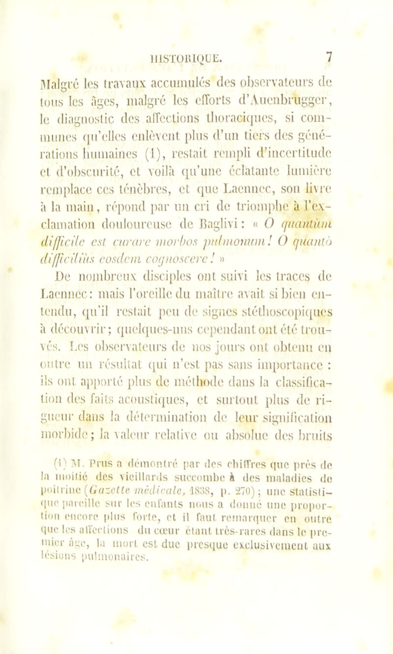 Malgré les travaux accumulés des observateurs de tous les âges, malgré les efforts d’Auenbrugger, le diagnostic des affections thoraciques, si com- mîmes qu’elles enlèvent plus d’un tiers des géné- rations humaines (1), restait rempli d’incertitude et d’obscurité, et voilà qu’une éclatante lumière remplace ces ténèbres, et que Laennec, son livre à la main, répond par un cri de triomphe à l’ex- clamation douloureuse de Baglivi : « O quantum difficile est curare morbos puhnonum ! O quanti) difficiliüs éosdcni cognoscere! » L)e nombreux disciples ont suivi les traces de Laennec: mais l’oreille du maître avait si bien en- tendu, qu’il restait peu de signes stéthoscopiques à découvrir; quelques-uns cependant ont été trou- vés. Les observateurs de nos jours ont obtenu en outre un résultat qui n’est pas sans importance : ils ont apporté plus de méthode dans la classifica- tion des faits acoustiques, et surtout plus de ri- gueur dans la détermination de leur signification morbide; la valeur relative ou absolue des bruits (I) M. P rus a démontré par des chiffres que près de la moitié des vieillards succombe à des maladies de poitrine [Gazette médicale, 183S, p. 470); une statisti- que pareille sur les enfants nous a donné une propor- tion encore plus forte, et il faut remarquer en outre que les affections du coeur étant très-rares dans le pre- mier ace, la mort esL duc presque exclusivement aux lésions pulmonaires.