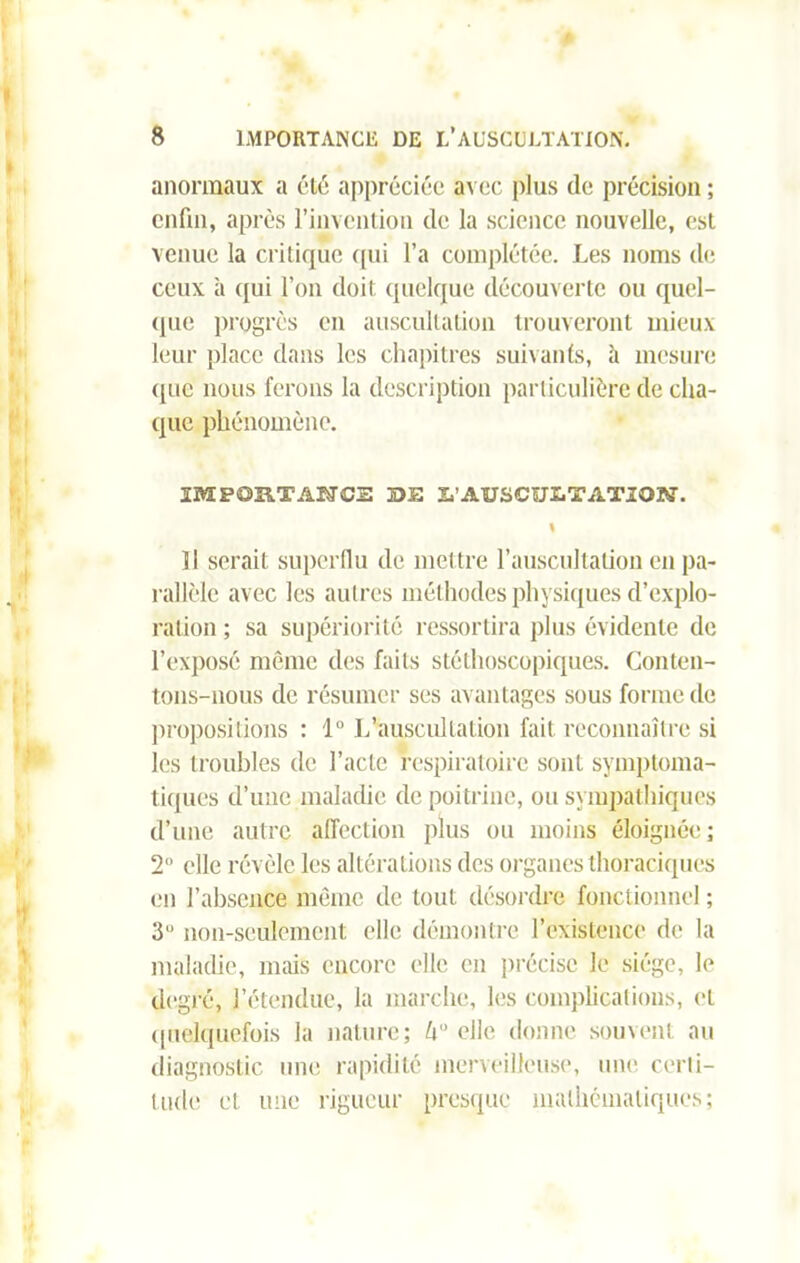 anormaux a été appréciée avec plus de précision ; enfui, après l’invention de la science nouvelle, est venue la critique qui l’a complétée. Les noms de ceux à qui l’on doit quelque découverte ou quel- que progrès en auscultation trouveront mieux leur place dans les chapitres suivants, à mesure <pic nous ferons la description particulière de cha- que phénomène. SMPOSITAUCS jDH irAUSCULTAXIOK-. I Il serait superflu de mettre l’auscultation en pa- rallèle avec les autres méthodes physiques d’explo- ration ; sa supériorité ressortira plus évidente de l’exposé même des faits stéthoscopiques. Conten- tons-nous de résumer ses avantages sous forme de propositions : 1“ L'auscultation fait reconnaître si les troubles de l’acte respiratoire sont symptoma- tiques d’une maladie de poitrine, ou sympathiques d’une autre affection plus ou moins éloignée; 2° elle révèle les altérations des organes thoraciques en l’absence même de tout désordre fonctionnel ; 3° non-seulement elle démontre l’existence de la maladie, mais encore elle en précise le siège, le degré, l’étendue, la marche, les complications, et quelquefois la nature; U elle donne souvent au diagnostic une rapidité merveilleuse, une certi- tude et une rigueur presque mathématiques;