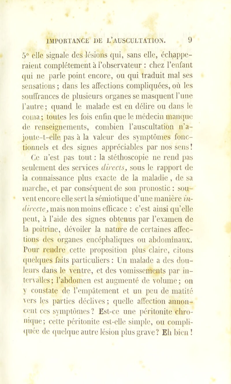 5° elle signale des lésions qui, sans elle, échappe- raient complètement à P observateur : chez l’enfant qui ne parle point encore, ou qui traduit mal ses sensations ; dans les affections compliquées, où les souffrances de plusieurs organes se masquent l’une l’autre; quand le malade est en délire ou dans le coma; toutes les fois enfin que le médecin manque de renseignements, combien l’auscultation n’a- joute-t-elle pas à la valeur des symptômes fonc- tionnels cl des signes appréciables par nos sens ! Ce n’est pas tout : la stéthoscopie ne rend pas seulement des services directs, sous le rapport de la connaissance plus exacte de la maladie, de sa marche, et par conséquent de son pronostic: sou- vent encore elle sert la sémiotique d’une manière in- directe, mais non moins efficace : c’est ainsi qu’elle peut, à l’aide des signes obtenus par l’examen de la poitrine, dévoiler la nature de certaines affec- tions des organes encéphaliques ou abdominaux. Four rendre cette proposition plus claire, citons quelques faits particuliers : Un malade a des dou- leurs dans le ventre, et des vomissements par in- tervalles; l’abdomen est augmenté de volume; on y constate de l’empâtement et un peu de matité vers les parties déclives; quelle affection annon- cent ces symptômes? Est-ce une péritonite chro- nique; cette péritonite est-elle simple, ou compli- quée de quelque autre lésion plus grave? Eh bien !