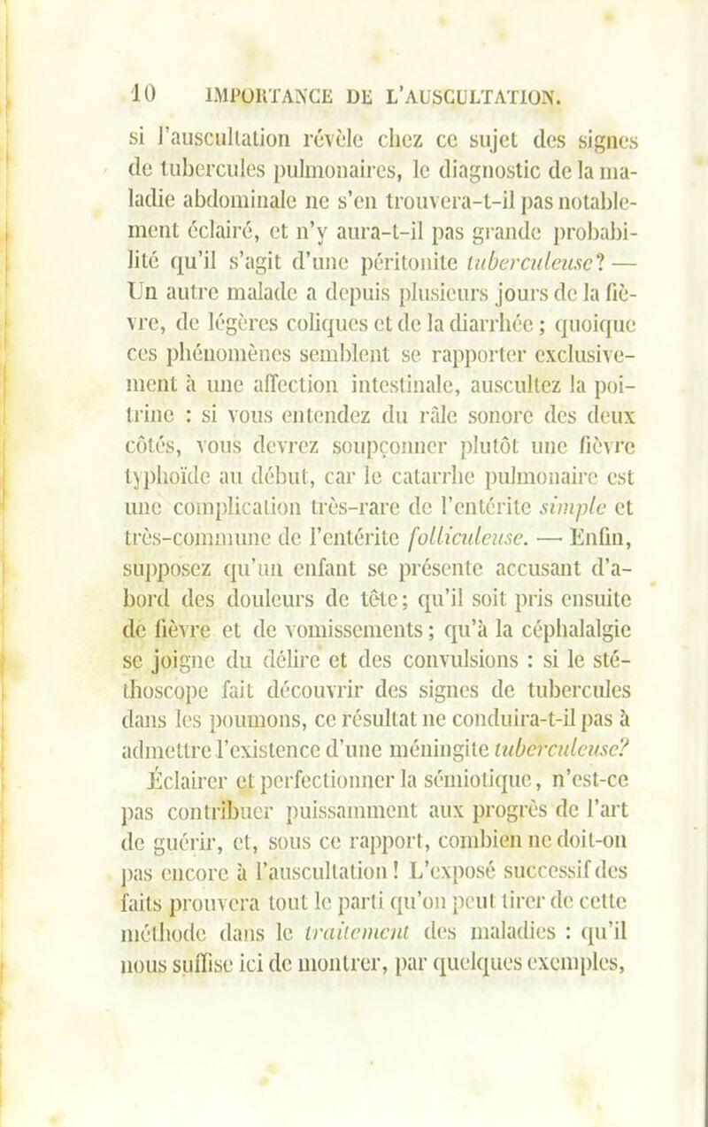 si J'auscultation révèle chez ce sujet des signes de tubercules pulmonaires, le diagnostic de la ma- ladie abdominale ne s’en trouvera-t-il pas notable- ment éclairé, et n’y aura-t-il pas grande probabi- lité qu’il s’agit d’une péritonite tuberculeuse? — Un autre malade a depuis plusieurs jours de la fiè- vre, de légères coliques et de la diarrhée ; quoique ces phénomènes semblent se rapporter exclusive- ment à une affection intestinale, auscultez la poi- trine : si vous entendez du râle sonore des deux côtés, vous devrez soupçonner plutôt une fièvre typhoïde au début, car le catarrhe pulmonaire est une complication très-rare de l’entérite simple et très-commune de l’entérite folliculeuse. —• Enfin, supposez qu’un enfant se présente accusant d’a- bord des douleurs de tête ; qu’il soit pris ensuite de fièvre et de vomissements ; qu’à la céphalalgie se joigne du délire et des convulsions : si le sté- thoscope fait découvrir des signes de tubercules dans les poumons, ce résultat ne conduira-t-il pas à admettre l’existence d’une méningite tuberculeuse? Éclairer et perfectionner la sémiotique, n’est-ce pas contribuer puissamment aux progrès de l’art de guérir, et, sous ce rapport, combien ne doit-on pas encore à l’auscultation! L’exposé successif des faits prouvera tout le parti qu’on peut tirer de cette méthode dans le traitement des maladies : qu’il nous suffise ici de montrer, par quelques exemples,