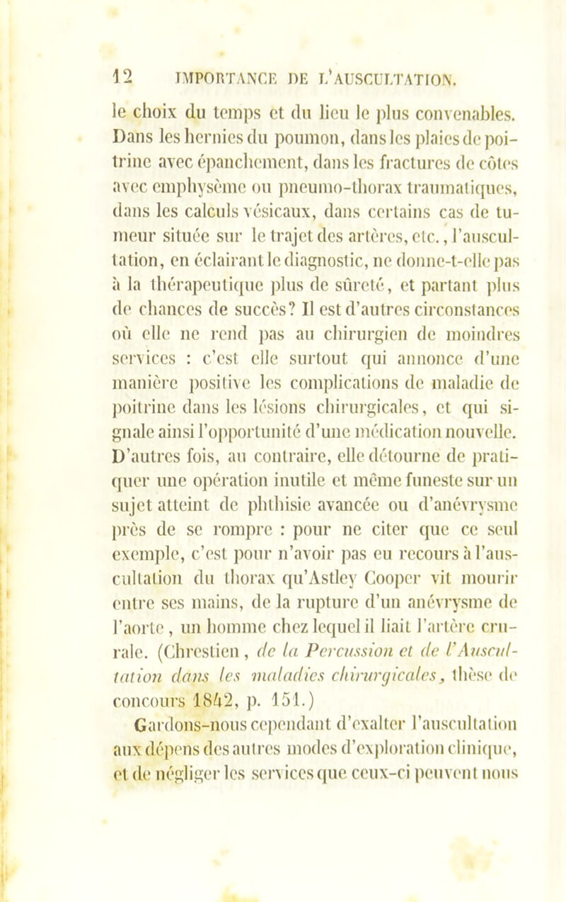 le choix du temps et du lieu le plus convenables. Dans les hernies du poumon, dans les plaies de poi- trine avec épanchement, dans les fractures de côtes avec emphysème ou pneumo-thorax traumatiques, dans les calculs vésicaux, dans certains cas de tu- meur située sur le trajet des artères, etc., l’auscul- tation, en éclairant le diagnostic, ne donne-t-elle pas à la thérapeutique plus de sûreté, et partant plus de chances de succès? Il est d’autres circonstances où elle ne rend pas au chirurgien de moindres services : c’est elle surtout qui annonce d’une manière positive les complications de maladie de poitrine dans les lésions chirurgicales, et qui si- gnale ainsi l’opportunité d’une médication nouvelle. D’autres fois, au contraire, elle détourne de prati- quer une opération inutile et même funeste sur un sujet atteint de phthisie avancée ou d’anévrysme près de se rompre : pour ne citer que ce seul exemple, c’est pour n’avoir pas eu recours à l’aus- cultation du thorax qu’Astley Cooper vil mourir entre scs mains, de la rupture d’un anévrysme de l’aorte, un homme chez lequel il liait l’artère cru- rale. (Chrestien, de la Percussion et de f Auscul- tation dans les maladies chirurgicales, thèse de concours 18Ô2, p. 151.) Gardons-nous cependant d’exalter l’auscultation aux dépens des autres modes d’exploration clinique, et de négliger les sers iccsque ceux-ci peuvent nous