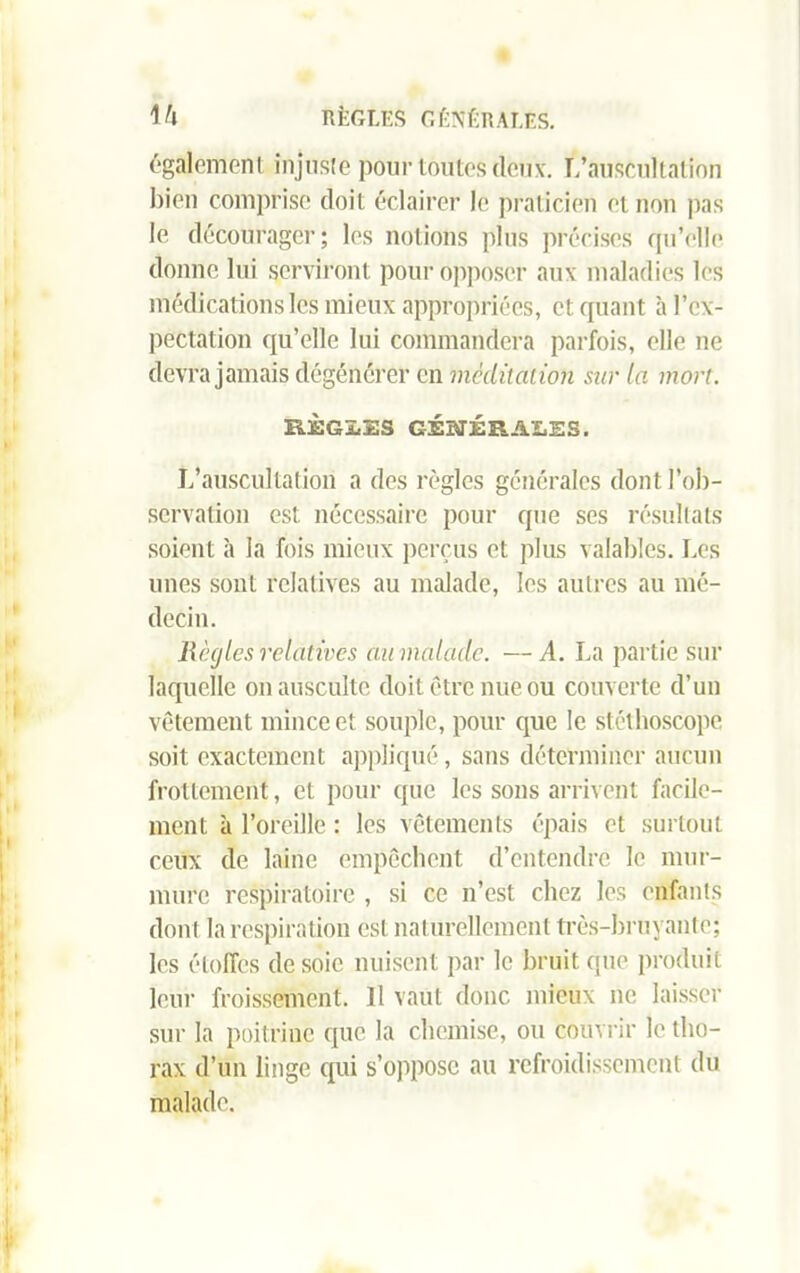 également injuste pour toutes deux. L’auscultation bien comprise doit éclairer le praticien et non pas le décourager; les notions plus précises qu’elle donne lui serviront pour opposer aux maladies les médications les mieux appropriées, et quant à l’ex- pectation qu’elle lui commandera parfois, elle ne devra jamais dégénérer en méditation sur la mort. RÈGLES GÉNÉRALES. L’auscultation a des règles générales dont l’ob- servation est nécessaire pour que ses résultats soient à la fois mieux perçus et plus valables. Les unes sont relatives au malade, les autres au mé- decin. Règles relatives au malade. —A. La partie sur laquelle on ausculte doit être nue ou couverte d’un vêtement mince et souple, pour que le stéthoscope soit exactement appliqué, sans déterminer aucun frottement, et pour que les sons arrivent facile- ment à l’oreille : les vêtements épais et surtout ceux de laine empêchent d’entendre le mur- mure respiratoire , si ce n’est chez les enfants dont la respiration est naturellement très-bruyante; les étoffes desoie nuisent par le bruit que produit leur froissement. Il vaut donc mieux ne laisser sur la poitrine que la chemise, ou couvrir le tho- rax d’un linge qui s’oppose au refroidissement du malade.