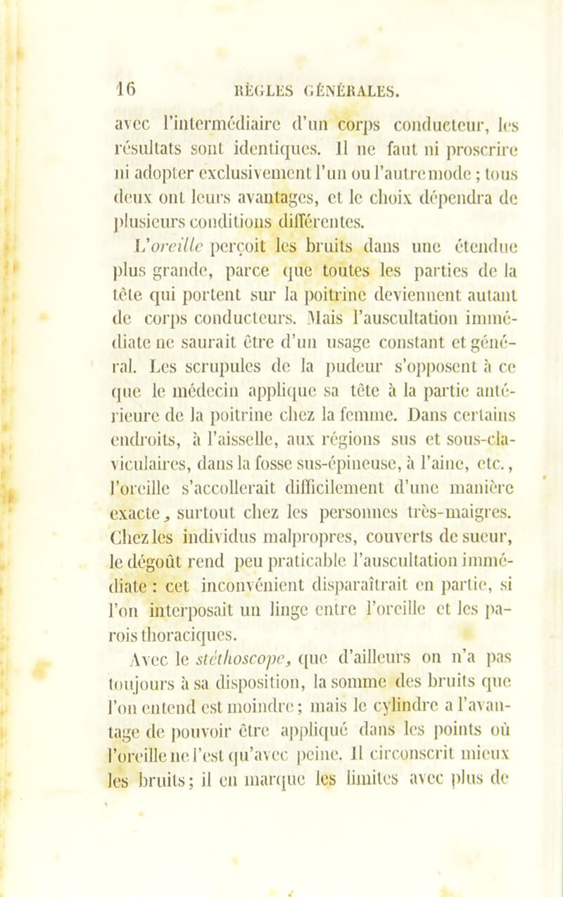 avec l’intermédiaire d’un corps conducteur, les résultats sont identiques. Il ne faut ni proscrire ni adopter exclusivement l’un ou l’autre mode ; tous deux ont leurs avantages, et le choix dépendra de plusieurs conditions différentes. L'oreille perçoit les bruits dans une étendue plus grande, parce (pie toutes les parties de la tête qui portent sur la poitrine deviennent autant de corps conducteurs. Mais l’auscultation immé- diate ne saurait être d’un usage constant et géné- ral. Les scrupules de la pudeur s’opposent à ce (pie le médecin applique sa tète à la partie anté- rieure de la poitrine chez la femme. Dans certains endroits, à l’aisselle, aux régions sus et sous-cla- viculaires, dans la fosse sus-épineuse, à l’aine, etc., l’oreille s’accollerait difficilement d’une manière exacte, surtout chez les personnes très-maigres. Liiez les individus malpropres, couverts de sueur, le dégoût rend peu praticable l’auscultation immé- diate : cet inconvénient disparaîtrait en partie, si l’on interposait un linge entre l’oreille et les pa- rois thoraciques. Avec le stéthoscope, que d’ailleurs on n’a pas toujours à sa disposition, la somme des bruits (pie l’on entend est moindre ; mais le cylindre a l’avan- tage de pouvoir être appliqué dans les points où l’oreille ne l’est qu’avec peine. Il circonscrit mieux les bruits; il en marque les limites avec plus de