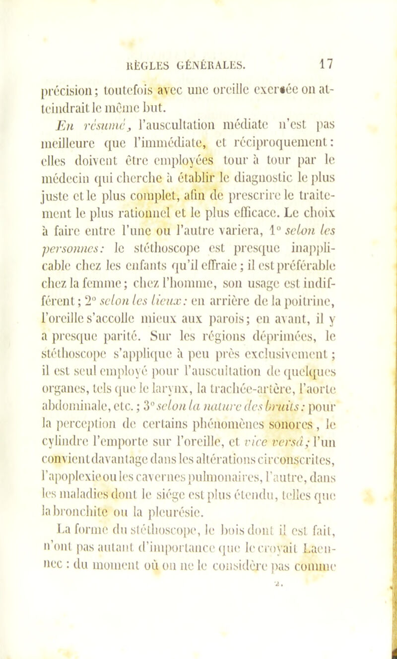 précision; toutefois avec une oreille excriée on at- teindrait le même but. En résumé> l’auscultation médiate n’est, pas meilleure que l’immédiate, et réciproquement: elles doivent être employées tour à tour par le médecin qui cherche à établir le diagnostic le plus juste elle plus complet, afin de prescrire le traite- ment le plus rationnel et le plus efficace. Le choix à faire entre l’une ou l’autre variera, 1° selon les personnes: le stéthoscope est presque inappli- cable chez les enfants qu’il effraie; il est préférable chez la femme; chez l’homme, son usage est indif- férent ; 2° selon les lieux: en arrière de la poitrine, l’oreille s’accolle mieux aux parois ; en avant, il y a presque parité. Sur les régions déprimées, le stéthoscope s’applique à peu près exclusivement ; il est seul employé pour l’auscultation de quelques organes, tels que le larynx, la trachée-artère, l’aorte abdominale, etc. ; 3selon la nalurc des bruits: pour la perception de certains phénomènes sonores, le cylindre l’emporte sur l’oreille, et vice versa; l’un convienldavanlage dans les altérations circonscrites, l’apoplexieou les cavernes pulmonaires, l’autre, dans les maladies dont le siège est plus étendu, telles que la bronchite ou la pleurésie. La forme du stéthoscope, le bois dont il est fait, n’ont pas autant d’importance que le croyait Laën- nec : du moment où on ne le considère pas comme