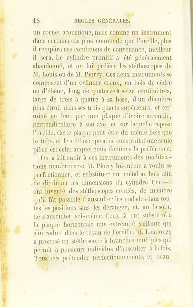 un cornet acoustique, mais comme un instrument dans certains cas plus commode que l’oreille, plus il remplira ces conditions de convenance, meilleur il sera. Le cylindre primitif a été généralement abandonné, et on lui préfère les stéthoscopes de M. Louis ou de M. Piorry. Ces deux instruments se composent d’un cylindre creux, en bois de cèdre ou d’ébène, long de quatorze h seize centimètres, large de trois à quatre à sa base, d’un diamètre plus étroit dans scs trois quarts supérieurs, et ter- miné en liant par une plaque d’ivoire arrondie, perpendiculaire à son axe, cl sur laquelle repose l’oreille. Cette plaque peut être du même bois que le tube, et le stéthoscope ainsi construit d’une seule pièce est celui auquel nous donnons la préférence. On a fait subir à ces instruments des modifica- tions nombreuses; M. Piorry lui-même a voulu se perfectionner, et substituer un métal au bois afin de diminuer les dimensions du cylindre. Ceux-ci oui inventé des stéthoscopes coudés, de manière qu’il fût possible d’ausculter les malades dans tou- tes les positions sans les déranger, et, au besoin, de s’ausculter soi-même. Ceux-là ont substitué à la plaque horizontale une extrémité saillante qui s’introduit dans le tuyau de l’oreille, d. Landouzy a proposé un stéthoscope à branches multiples qui permit à plusieurs individus d’ausculter a la fois. Tous ces prétendus perfectionnements, cl beau-