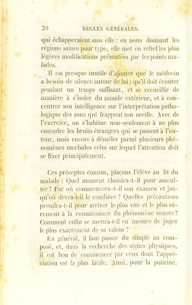 qui échapperaient sans elle: en nous donnant les régions saines pour type, elle met en relief les plus légères modifications présentées par les points ma- lades. Il est presque inutile d’ajouter cpic le médecin a besoin de silence autour de lui ; qu’il doit écouter pendant un temps suffisant, et se recueillir de manière à s’isoler du monde extérieur, et à con- centrer son intelligence sur l’interprétation patho- logique des sons qui frappent son oreille. Avec de l’exercice, on s’habitue non-seulement à ne plus entendre les bruits étrangers qui se passent à l’en- tour, mais encore à démêler parmi plusieurs phé- nomènes morbides celui sur lequel l’attention doit se fixer principalement. Ces préceptes connus, plaçons l’élève au lit du malade : Quel moment choisira-t-il pour auscul- ter? Par où commencera-t-il son examen et jus- qu’où devra-t-il le conduire ? Quelles précautions prendra-t-il pour arriver le plus vite et le plus sû- rement à la connaissance du phénomène sonore? Comment enfin se mettra-t-il en mesure de juger le plus exactement de sa valeur ? Eu général, il faut passer du simple au com- posé, et, dans la recherche des signes physiques, il est bon de commencer par ceux dont l’appré- ciation est la plus facile. Ainsi, pour la poitrine,