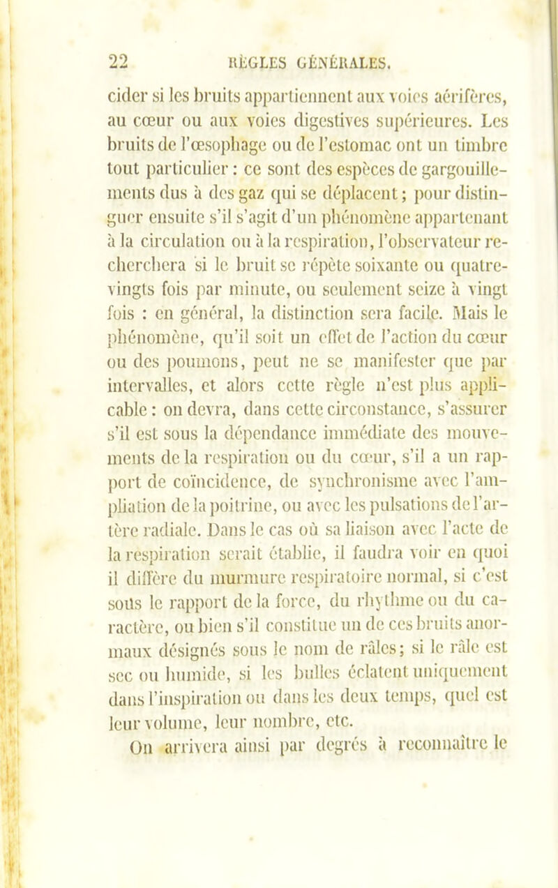 cider si les bruits appartiennent aux voies aérifères, au cœur ou aux voies digestives supérieures. Les bruits de l’œsophage ou de l’estomac ont un timbre tout particulier : ce sont des espèces de gargouille- ments dus à des gaz qui se déplacent; pour distin- guer ensuite s’il s’agit d’un phénomène appartenant à la circulation ou à la respiration, l’observateur re- cherchera si le bruit se répète soixante ou quatre- vingts fois par minute, ou seulement seize à vingt fois : en général, la distinction sera facile. Mais le phénomène, qu’il soit un effet de l’action du cœur ou des poumons, peut ne se manifester que par intervalles, et alors cette règle n’est plus appli- cable : on devra, dans cette circonstance, s’assurer s’il est sous la dépendance immédiate des mouve- ments de la respiration ou du cœur, s’il a un rap- port de coïncidence, de synchronisme avec l’am- pliation de la poitrine, ou avec les pulsations de l’ar- tère radiale. Dans le cas où sa liaison avec l’acte de la respiration serait établie, il faudra voir en quoi il diffère du murmure respiratoire normal, si c’est soüs le rapport delà force, du rhythmeou du ca- ractère, ou bien s’il constitue un de ces bruits anor- maux désignés sous le nom de râles; si le râle est sec ou humide, si les bulles éclatent uniquement dans l’inspiration ou dans les deux temps, quel est leur volume, leur nombre, etc. On arrivera ainsi par degrés à reconnaître le