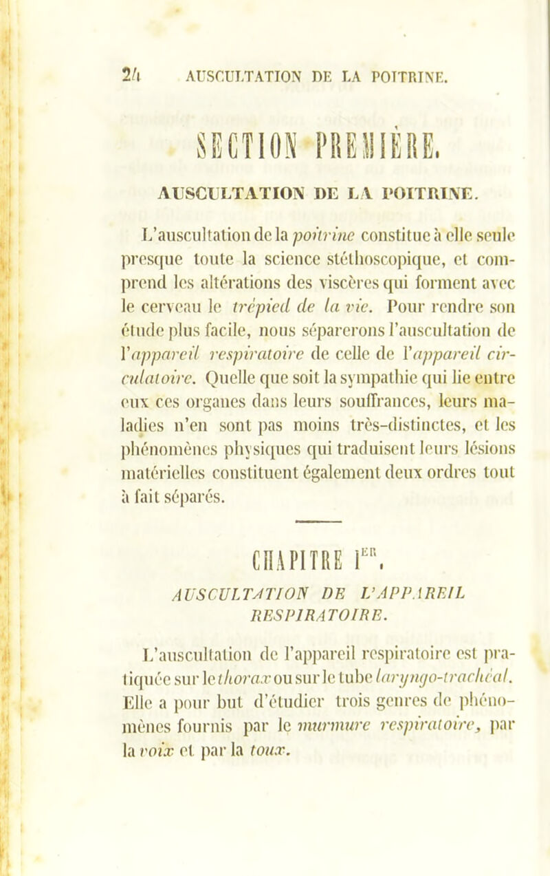 2h AUSCULTATION DK LA POITRINE. PRE II 1ERE. AUSCULTATION I)E LA POITRINE. L’auscultation (le la poitrine constitue à elle seule presque toute la science stéthoscopique, et com- prend les altérations des viscères qui forment avec le cerveau le trépied de la vie. Pour rendre son étude plus facile, nous séparerons l’auscultation de Yappareil respiratoire de celle de Yappareil cir- culatoire. Quelle que soit la sympathie qui lie entre eux ces organes dans leurs souffrances, leurs ma- ladies n’en sont pas moins très-distinctes, et les phénomènes physiques qui traduisent leurs lésions matérielles constituent également deux ordres tout à fait séparés. CHAPITRE T', AUSCULTÂT ION DE V APPAREIL RESPIRATOIRE. L’auscultation de l’appareil respiratoire est pra- I iquée sur le thorax ou sur le tube laryngo-trachéal. Elle a pour but d’étudier trois genres de phéno- mènes fournis par le murmure respiratoire, par la voix et par la toux.