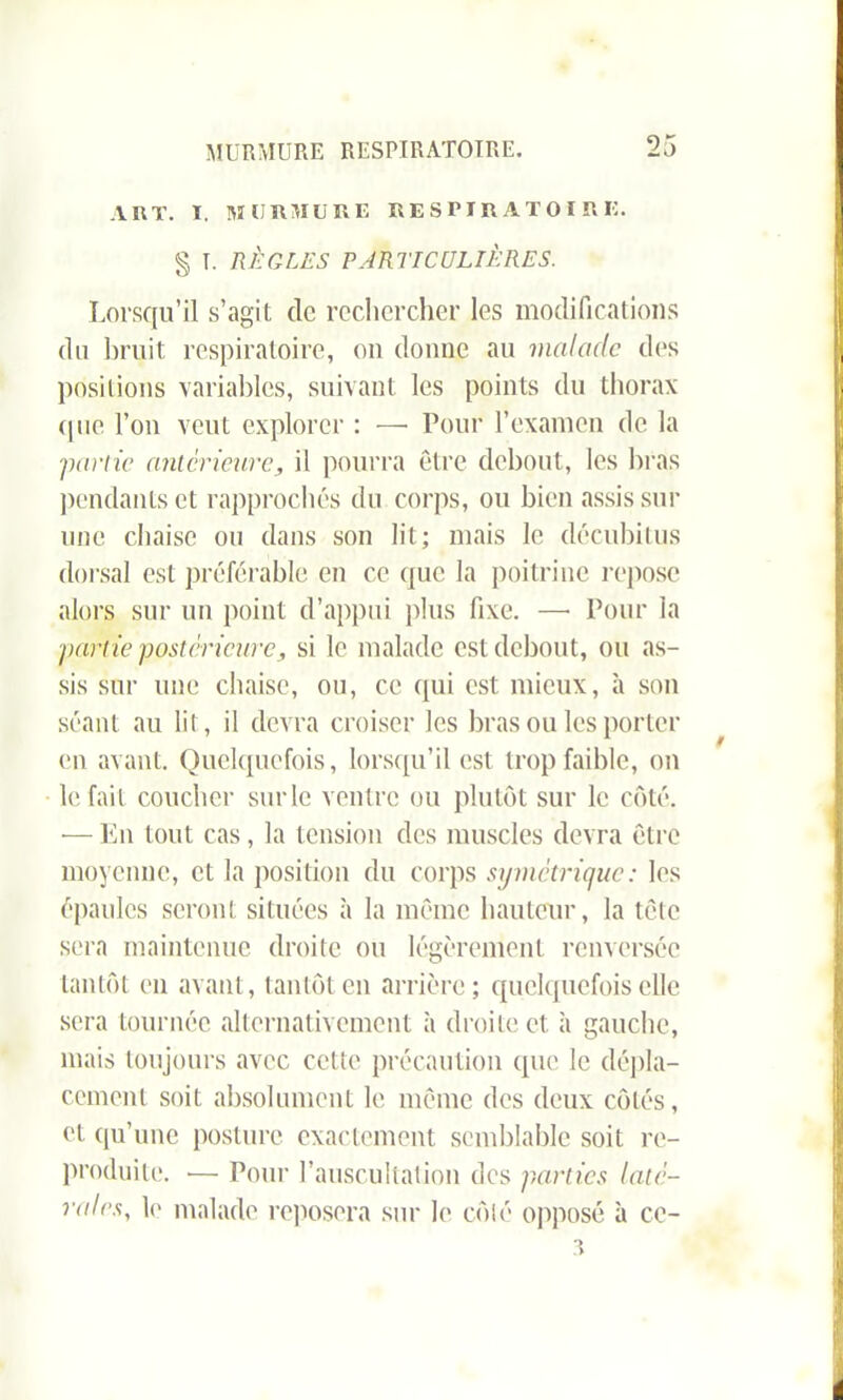 ART. I. MURMURE RESPIRATOIRE. § I. RÈGLES PARTICULIÈRES. Lorsqu’il s’agit de rechercher les modifications du bruit respiratoire, on donne au malade des positions variables, suivant les points du thorax que l’on veut explorer : — Pour l’examen de la ■partie anterieure, il pourra être debout, les bras pendants et rapprochés du corps, ou bien assis sur une chaise ou dans son lit; mais le décubitus dorsal est préférable en ce que la poitrine repose alors sur un point d’appui plus fixe. —• Pour la partie postérieure, si le malade est debout, ou as- sis sur une chaise, ou, ce qui est mieux, à son séant au lit, il devra croiser les bras ou les porter en avant. Quelquefois, lorsqu’il est trop faible, on lofait coucher sur le ventre ou plutôt sur le côté. — En tout cas, la tension des muscles devra être moyenne, et la position du corps symétrique: les épaules seront situées à la même hauteur, la tête sera maintenue droite ou légèrement renversée tantôt en avant, tantôt en arrière; quelquefois elle sera tournée alternativement à droite et à gauche, mais toujours avec cette précaution que le dépla- cement soit absolument le même des deux côtés, et qu’une posture exactement semblable soit re- produite. •— Pour l’auscultation des parties laté- rales, le malade reposera sur le côté opposé à cc-