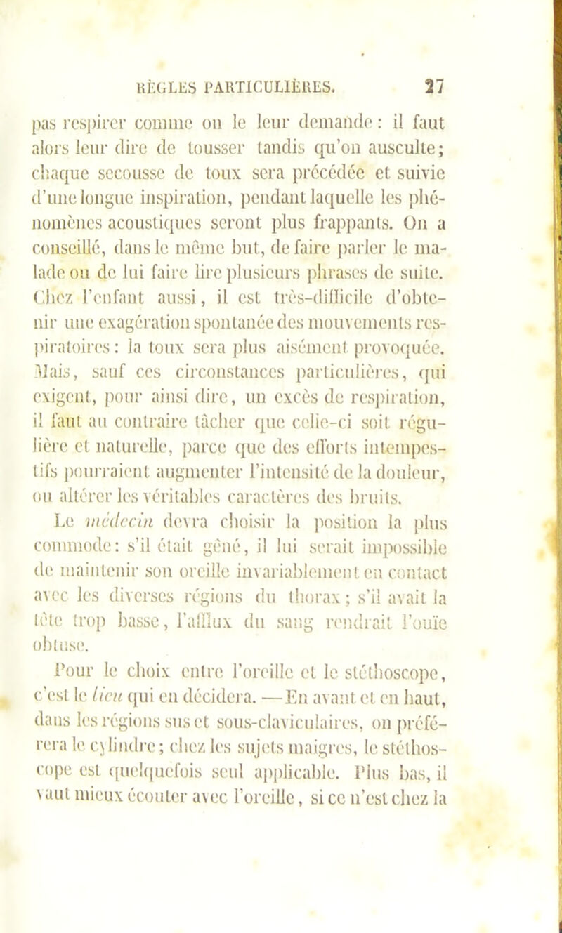 RÈGLES PARTICULIÈRES. 17 pas respirer comme on le leur demande : il faut alors leur dire de tousser tandis qu’on ausculte; chaque secousse de toux sera précédée et suivie d’une longue inspiration, pendant laquelle les phé- nomènes acoustiques seront plus frappants. On a conseillé, dans le même but, de faire parler le ma- U lade ou de lui faire lire plusieurs phrases de suite. ('.liez l’enfant aussi, il est très-difficile d’obte- nir une exagération spontanée des mouvements res- piratoires : la toux sera plus aisément provoquée, liais, sauf ces circonstances particulières, qui exigent, pour ainsi dire, un excès de respiration, il faut au contraire lâcher que celle-ci soit régu- lière et naturelle, parce que des efforts intempes- tifs pourraient augmenter l’intensité de la douleur, ou altérer les véritables caractères des bruits. Le médecin devra choisir la position la plus commode: s’il était gêné, il lui serait impossible de maintenir son oreille invariablement en contact avec les diverses régions du thorax; s’il avait la tète trop basse, l’afflux du sang rendrait l’ouïe obtuse. 4 Pour le choix entre l’oreille et le stéthoscope, c’est le lieu qui en décidera. —En avant et en haut, dans les régions sus et sous-claviculaires, on préfé- rera le q lindre ; chez les sujets maigres, le stéthos- cope est quelquefois seul applicable. Plus bas, il 'aut mieux écouler a\ec l’oreille, si ce n’est chez la l