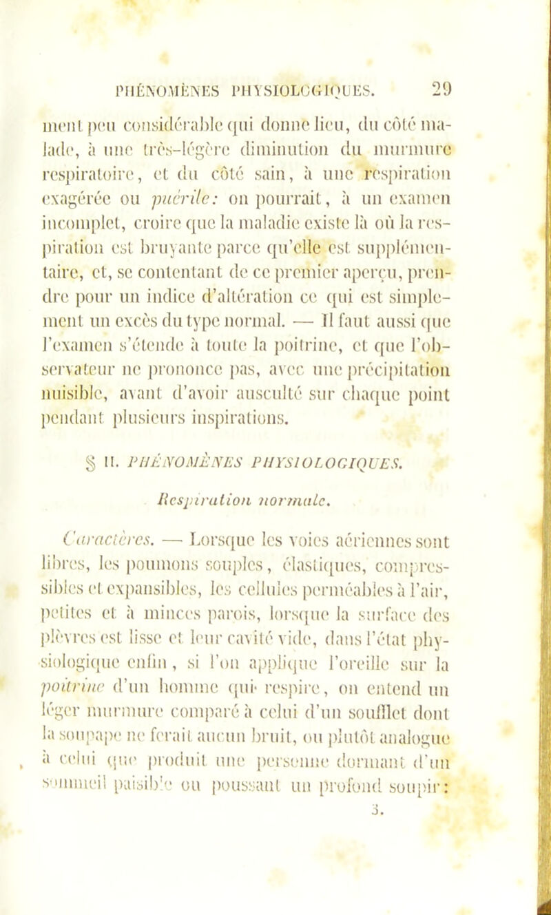 ment peu considérable qui donne lieu, du côté ma- lade, à une très-légère diminution du murmure respiratoire, et du côté sain, à une respiration exagérée ou puer île: on pourrait, à un examen incomplet, croire que la maladie existe là où la res- piration est bruyante parce qu’elle est supplémen- taire, et, se contentant de ce premier aperçu, pren- dre, pour un indice d’altération ce qui est simple- ment un excès du type normal. — Il faut aussi (pie l’examen s’étende à toute la poitrine, et que l’ob- servateur ne prononce pas, avec une précipitation nuisible, avant d’avoir ausculté sur chaque point pendant plusieurs inspirations. § II. PHÉNOMÈNES PHYSIOLOGIQUES. H cspirution n or mule. Caractères. — Lorsque les voies aériennes sont libres, les poumons souples, élastiques, compres- sibles et expansibles, les cellules perméables à l’air, petites et à minces parois, lorsque la surface des plèvres est lisse et leur cavité vide, dans l’état phy- siologique enfin , si l’on applique l’oreille sur la poitrine d’un homme qui* respire, on entend un léger murmure comparé à celui d’un soulllet dont la soupape ne ferait aucun bruit, ou plutôt analogue , 11 celui que produit une personne donnant d'un sommeil paisible ou poussant un profond soupir: