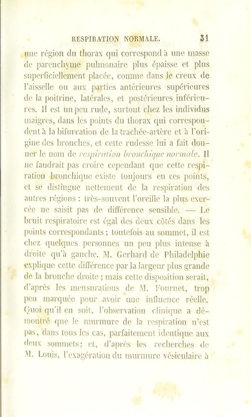 une région du thorax qui correspond à une masse de parenchyme pulmonaire plus épaisse et plus superficiellement placée, comme dans le creux de l’aisselle ou aux parties antérieures supérieures de la poitrine, latérales, et postérieures inférieu- res. Il est un peu rude, surtout chez les individus maigres, dans les points du thorax qui correspon- dent à la bifurcation de la trachée-artère et h l’ori- gine des bronches, et celle rudesse lui a fait don- ner le nom de respiration bronchique normale. Il ne faudrait pas croire cependant que cette respi- ration bronchique existe toujours en ces points, et se distingue nettement de la respiration des autres régions : très-souvent l’oreille la plus exer- cée ne saisit pas de différence sensible. — Le bruit respiratoire est égal des deux côtés dans les points correspondants ; toutefois au sommet, il est chez quelques personnes un peu plus intense à droite qu’à gauche. M. Gerhard de Philadelphie explique celte différence par la largeur plus grande de la bronche droite ; mais cette disposition serait, d’après les mensurations de M. Fournet, trop peu marquée pour avoir une influence réelle. Quoi qu’il en soit, l’observation clinique a dé- montré ([ue le murmure de la respiration n’est pas, dans tous les cas, parfaitement identique aux deux sommets; et, d’après les recherches de M. Louis, l’exagération du murmure vésiculaire à