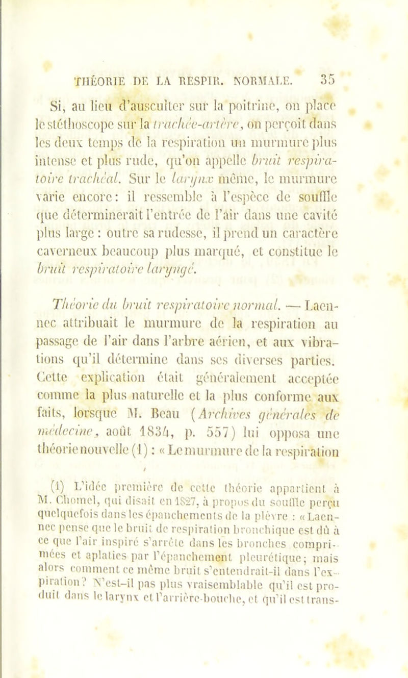 Si, au lion d’ausculter sur la poitrine, on place le stéthoscope sur la trachée-ancre, on perçoit dans les deux temps de la respiration un murmure plus intense et plus rude, qu’on appelle bruit respira- toire trachéal. Sur le larynx même, le murmure varie encore: il ressemble à l’espèce de souille que déterminerait l’entrée de l’air dans une cavité plus large : outre sa rudesse, il prend un caractère caverneux beaucoup plus marqué, et constitue le bruit respiratoire laryngé. Théorie du bruit respiratoire normal. — Laën- nec attribuait le murmure de la respiration au passage de l’air dans l’arbre aérien, et aux vibra- tions qu’il détermine dans ses diverses parties. Cette explication était, généralement acceptée comme la plus naturelle et la plus conforme aux faits, lorsque iM. Beau (Archives générales de ■médecine, août 1836, p. 557) lui opposa une théorie nouvelle (1) : « Le murmure de la respiration / (1) L’idée première de cette théorie appartient à AI. Cliomel, (pii disait en 1S£7, à propos du souille perçu quelquefois dans les épanchements de la plèvre : «Laën- nec pense que le bruit de respiration bronchique est dû à ee que Pair inspiré s’arrête dans les bronches compri- mées et aplaties par l'épanchement pleurétique; mais alors comment ce même bruit s’entendrait-il dans l’ex pi ration N’esl-il pas plus vraisemblable qu’il est pro- duit dans le larynx et l’arrière-bouche, et qu’il est trans-