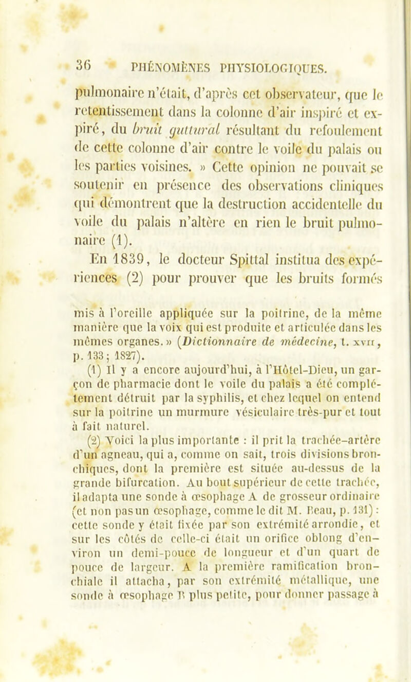 pulmonaire n’élait, d’après cet observateur, que le retentissement dans la colonne d’air inspiré et ex- piré, du bruit guttural résultant du refoulement de cette colonne d’air contre le voile du palais ou les parties voisines. » Cette opinion ne pouvait se soutenir en présence des observations cliniques qui démontrent que la destruction accidentelle du voile du palais n’altère en rien le bruit pulmo- naire (1). En 1839, le docteur Spittal institua des expé- riences (2) pour prouver que les bruits formés mis à l’oreille appliquée sur la poitrine, de la même manière que la voix qui est produite et articulée dans les mêmes organes.» (Dictionnaire de médecine, t. xvn, p. 133; 1827). (1) Il y a encore aujourd’hui, à l’Hôtel-Dieu, un gar- çon de pharmacie dont le voile du palais a été complè- tement détruit par la syphilis, et chez lequel on entend sur la poitrine un murmure vésiculaire très-pur et tout à fait naturel. (2) Yoici la plus importante : il prit la trachée-artère d’un agneau, qui a, comme on sait, trois divisions bron- chiques, dont la première est située au-dessus de la grande bifurcation. Au bout supérieur de cette trachée, il adapta une sonde à œsophage A de grosseur ordinaire (et non pasun œsophage, comme le dit M. beau, p. 131) : cette sonde y était fixée par son extrémité arrondie, et sur les côtés de celle-ci était un orifice oblong d’en- viron un demi-pouce de longueur et d’un quart de pouce de largeur. A la première ramification bron- chiale il attacha, par son extrémité métallique, une sonde à œsophage lt plus pelite, pour donner passage à