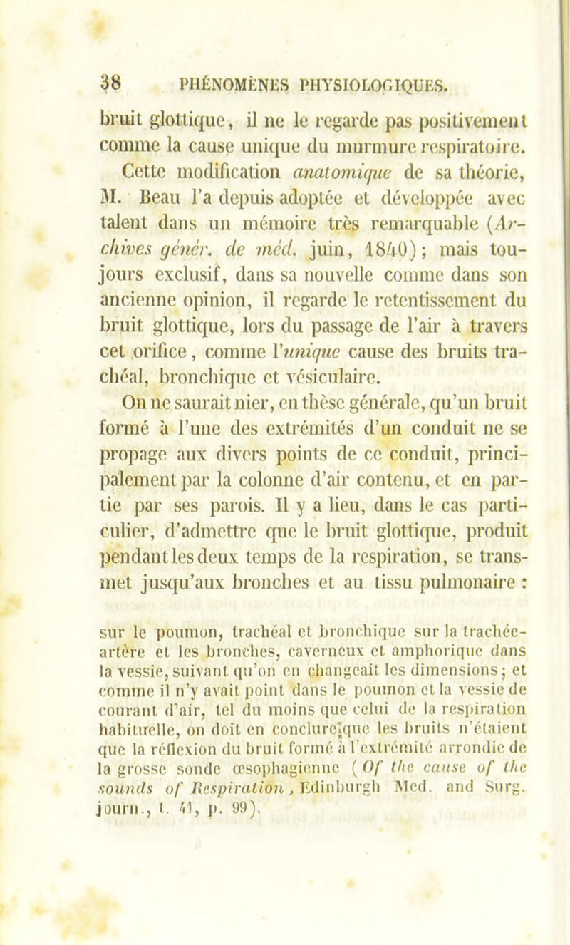 bruit glottique, il ne le regarde pas positivement comme la cause unique du murmure respiratoire. Cette modification anatomique de sa théorie, M. Beau l’a depuis adoptée et développée avec talent dans un mémoire très remarquable {Ar- chives gêner, de med. juin, I8/1O) ; mais tou- jours exclusif, dans sa nouvelle comme dans son ancienne opinion, il regarde le retentissement du bruit glottique, lors du passage de l’air à travers cet orifice, comme l'unique cause des bruits tra- chéal, bronchique et vésiculaire. On ne saurait nier, en thèse générale, qu’un bruit formé à l’une des extrémités d’un conduit ne se propage aux divers points de ce conduit, princi- palement par la colonne d’air contenu, et en par- tie par ses parois. Il y a lieu, dans le cas parti- culier, d’admettre que le bruit glottique, produit pendant les deux temps de la respiration, se trans- met jusqu’aux bronches et au tissu pulmonaire : sur le poumon, trachéal et bronchique sur la trachée- artère et les bronches, caverneux et amphorique dans la vessie,suivant qu’on en changeait les dimensions; et comme il n’y avait point dans le poumon et la vessie de courant d’air, tel du moins que celui de la respiration habituelle, on doit en conclurcppie les bruits n’étaient que la réflexion du bruit formé à l'extrémité arrondie de la grosse sonde œsophagienne ( Of tlie cause of (lie soumis of Respiration, fedinburgh JVIcd. and Surg, journ., t. 41, p. 99),