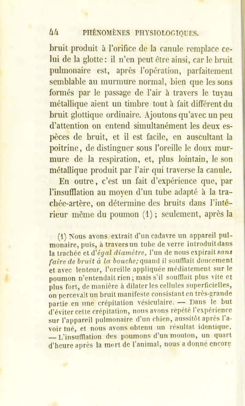 bruit produit à l’orifice de la canule remplace ce- lui de la glotte : il n’en peut être ainsi, car le bruit pulmonaire est, après l’opération, parfaitement semblable au murmure normal, bien que les sons formés par le passage de l’air à travers le tuyau métallique aient un timbre tout à fait différent du bruit glottique ordinaire. Ajoutons qu’avec un peu d’attention on entend simultanément les deux es- pèces de bruit, et il est facile, en auscultant la poitrine, de distinguer sous l’oreille le doux mur- mure de la respiration, et, plus lointain, le son métallique produit par l’air qui traverse la canule. En outre, c’est un fait d’expérience que, par l’insufflation au moyen d’un tube adapté à la tra- chée-artère, on détermine des bruits dans l’inté- rieur même du poumon (1) ; seulement, après la (1) Nous avons extrait d’un cadavre un appareil pul- monaire, puis, à traversun tube de verre introduitdans la trachée etd'égal diamètre, l’un de nous expirait sans faire de bruit à la. bouche; quand il souillait doucement et avec lenteur, l’oreille appliquée médiatemenl sur le poumon n’entendait rien; mais s’il souillait plus vite et plus fort, de manière à dilater les cellules superficielles, on percevait un bruit manifeste consistant en très-grande partie en une crépitation vésiculaire. — Dans le but d’éviter ccüe crépitation, nous avons répété Inexpérience sur l’appareil pulmonaire d’un chien, aussitôt après l’a- voir tué, et nous avons obtenu un résultat identique. L’insufflation des poumons d’un mouton, un quart d’heure après la mort de l'animal, nous a doqnc encore