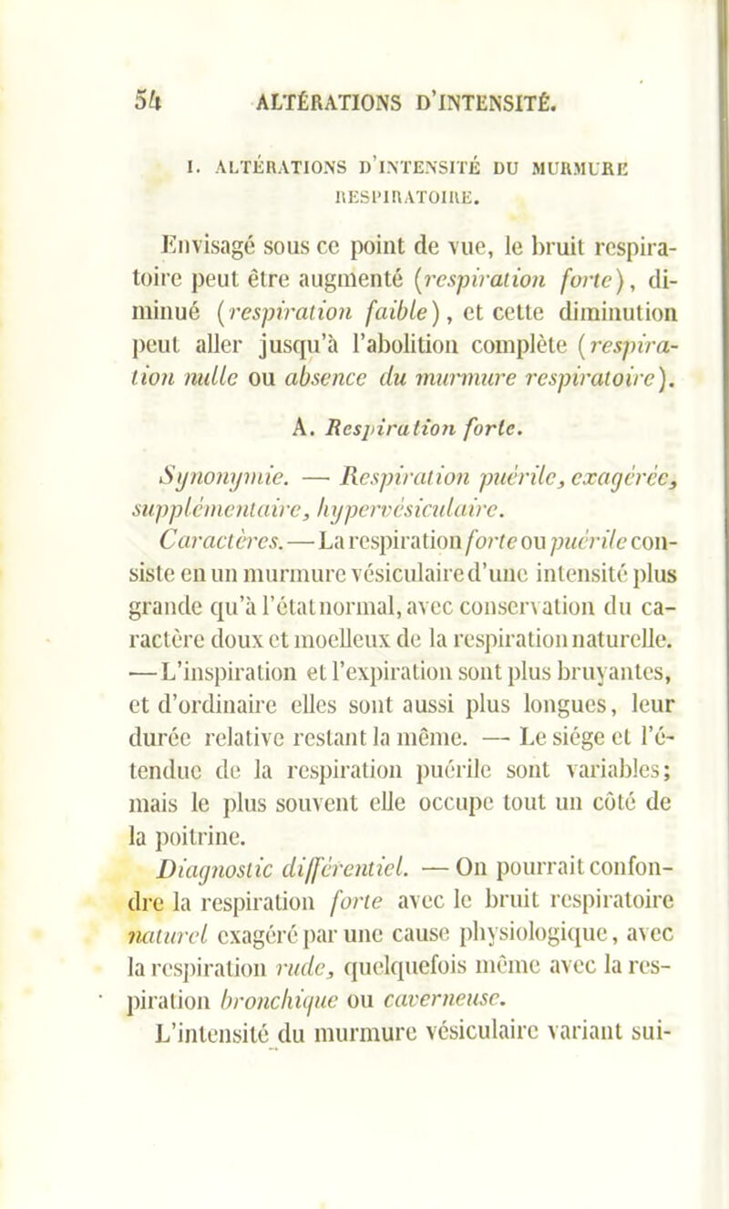 I. ALTÉRATIONS D’INTENSITÉ DU MURMURE RESPIRATOIRE. Envisagé sous ce point de vue, le bruit respira- toire peut être augmenté (respiration forte), di- minué (respiration faible), et cette diminution peut aller jusqu’à l’abolition complète (respira- tion mille ou absence du murmure respiratoire). A. Respiration forte. Synonymie. — Respiration puérile, exagérée, supplémentaire, liypervésiculaire. Caractères. — La respiration forte ou puérile con- siste en un murmure vésiculaire d’une intensité plus grande qu’à l’état normal, avec conservation du ca- ractère doux et moelleux de la respiration naturelle. —L’inspiration et l’expiration sont plus bruyantes, et d’ordinaire elles sont aussi plus longues, leur durée relative restant la même. —• Le siège et l’é- tendue de la respiration puérile sont variables; mais le plus souvent elle occupe tout un côté de la poitrine. Diagnostic différentiel. —On pourrait confon- dre la respiration forte avec le bruit respiratoire naturel exagéré par une cause physiologique, avec la respiration rude, quelquefois même avec la res- piration bronchigue ou caverneuse. L’intensité du murmure vésiculaire variant sui-