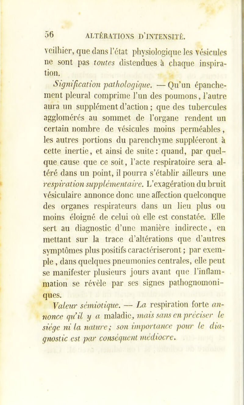 veilhier, que dans l’état physiologique les vésicules ne sont pas toutes distendues à chaque inspira- tion. Signification -pathologique. —Qu’un épanche- ment pleural comprime l’un des poumons, l’autre aura un supplément d’action ; que des tubercules agglomérés au sommet de l’organe rendent un certain nombre de vésicules moins perméables, les autres portions du parenchyme suppléeront à cette inertie, et ainsi de suite: quand, par quel- que cause que ce soit, l’acte respiratoire sera al- téré dans un point, il pourra s’établir ailleurs une respiration supplémentaire. L’exagération du bruit vésiculaire annonce donc une affection quelconque des organes respirateurs dans un lieu plus ou moins éloigné de celui où elle est constatée. Elle sert au diagnostic d’une manière indirecte, en mettant sur la trace d’altérations que d’autres symptômes plus positifs caractériseront ; par exem- ple , dans quelques pneumonies centrales, elle peut se manifester plusieurs jours avant que l’inflam- mation se révèle par ses signes pathognomoni- ques. Valeur sémiotique. — La respiration forte an- nonce qu’il y a maladie, mais sans en préciser le siège ni la nature ; son importance pour le dia- gnostic est par conséquent médiocre.