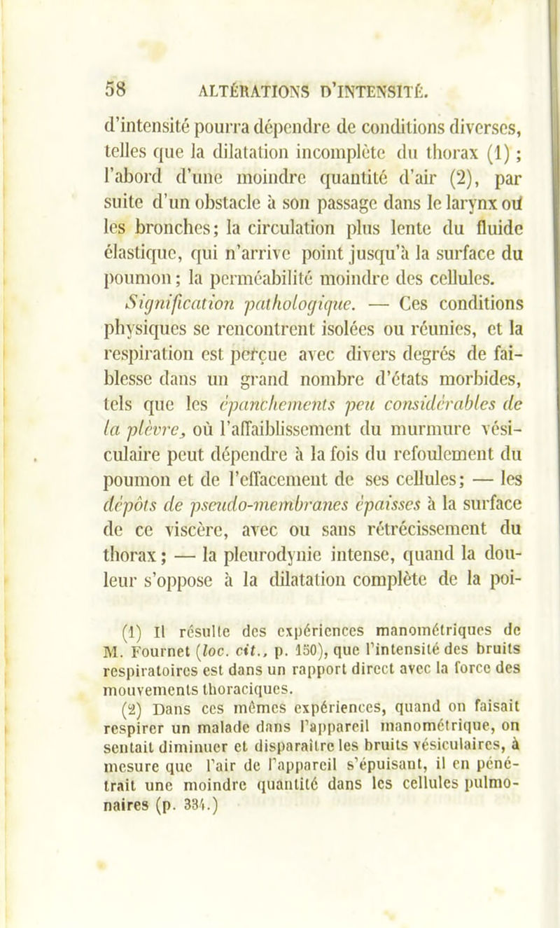 d’intensité pourra dépendre de conditions diverses, telles que la dilatation incomplète du thorax (1) ; l’abord d’une moindre quantité d’air (2), par suite d’un obstacle à son passage dans le larynx oii les bronches; la circulation plus lente du fluide élastique, qui n’arrive point jusqu’à la surface du poumon ; la perméabilité moindre des cellules. Signification pathologique. — Ces conditions physiques se rencontrent isolées ou réunies, et la respiration est perçue avec divers degrés de fai- blesse dans un grand nombre d’états morbides, tels que les épanchements peu considérables de la plèvre, où l’affaiblissement du murmure vési- culaire peut dépendre à la fois du refoulement du poumon et de l’effacement de ses cellules; — les dépôts de pseudo-membranes épaisses à la surface de ce viscère, avec ou sans rétrécissement du thorax ; — la pleurodynie intense, quand la dou- leur s’oppose à la dilatation complète de la poi- (1) Il résulte des expériences manométriques de M. Fournet (loc. Oit., p. ISO), que l’intensité des bruits respiratoires est dans un rapport direct avec la force des mouvements thoraciques. (2) Dans ces mêmes expériences, quand on faisait respirer un malade dans l’appareil manométrique, on sentait diminuer et disparaître les bruits vésiculaires, à mesure que l’air de l’appareil s’épuisant, il en péné- trait une moindre quantité dans les cellules pulmo- naires (p. 334.)