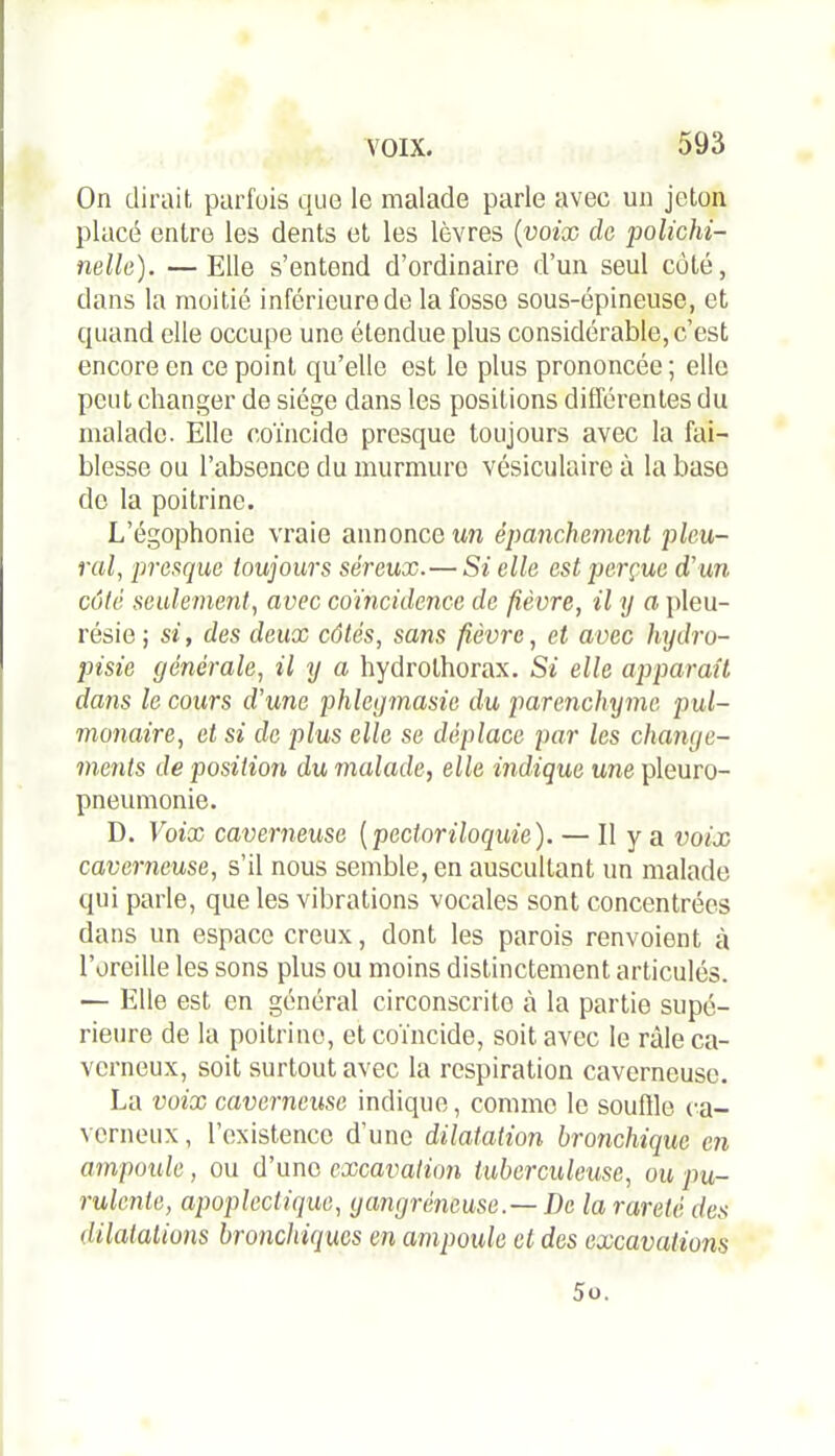 On dirait parfois que le malade parle avec un jeton placé entre les dents et les lèvres (voix de polichi- nelle). — Elle s’entend d’ordinaire d’un seul côté, dans la moitié inférieure de la fosse sous-épineuse, et quand elle occupe une étendue plus considérable, c’est encore en ce point qu’elle est le plus prononcée ; elle peut changer de siège dans les positions différentes du malade. Elle coïncide presque toujours avec la fai- blesse ou l’absence du murmure vésiculaire à la base de la poitrine. L’égophonie vraie annonce un épanchement pleu- ral, presque toujours séreux. — Si elle est perçue d'un côté seulement, avec coïncidence de fièvre, il y a pleu- résie; si, des deux côtés, sans fièvre, et avec hydro- pisie générale, il y a hydrothorax. Si elle apparaît dans le cours d’une phlcgmasie du parenchyme pul- monaire, et si de plus elle se déplace par les change- ments de position du malade, elle indique une pleuro- pneumonie. D. Voix caverneuse ( pcctoriloquie). — Il y a voix caverneuse, s’il nous semble, en auscultant un malade qui parle, que les vibrations vocales sont concentrées dans un espace creux, dont les parois renvoient à l’oreille les sons plus ou moins distinctement articulés. — Elle est en général circonscrite à la partie supé- rieure de la poitrine, et coïncide, soit avec le râle ca- verneux, soit surtout avec la respiration caverneuse. La voix caverneuse indique, comme le souftle ca- verneux, l’existence d'une dilatation bronchique en ampoule, ou d’une excavation tuberculeuse, ou pu- rulente, apoplectique, gangréneuse.—I)e la rareté des dilatations bronchiques en ampoule et des excavations 5o.