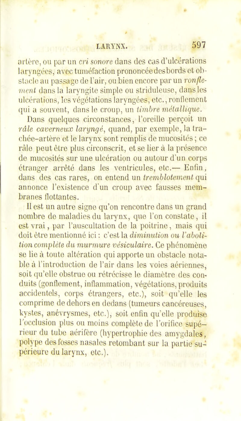 artère, ou par un cri sonore clans des cas d’ulcérations laryngées, avec tuméfaction prononcée des bords et ob- stacle au passage de l’air, ou bien encore par un ronfle- ment dans la laryngite simple ou striduleusc, dans les ulcérations, les végétations laryngées, etc., ronflement qui a souvent, dans le croup, un timbre métallique. Dans quelques circonstances, l’oreille perçoit un râle caverneux laryngé, quand, par exemple, la tra- chée-artère et le larynx sont remplis de mucosités ; ce râle peut être plus circonscrit, et se lier à la présence de mucosités sur une ulcération ou autour d'un corps étranger arrêté dans les ventricules, etc.— Enfin, dans des cas rares, on entend un tremblotement qui annonce l’existence d'un croup avec fausses mem- branes flottantes. Il est un autre signe qu’on rencontre dans un grand nombre do maladies du larynx, que l'on constate, il est vrai, par l’auscultation de la poitrine, mais qui doit être mentionné ici : c’est la diminution ou l'aboli- tion complète du murmure vésiculaire. Ce phénomène se lie à toute altération qui apporto un obstacle nota- ble à l’introduction de l’air dans les voies aériennes, soit qu’elle obstrue ou rétrécisse le diamètre des con- duits (gonflement, inflammation, végétations, produits accidentels, corps étrangers, etc.), soit qu’elle les comprime de dehors en dedans (tumeurs cancéreuses, kystes, anévrysmes, etc.), soit enfin qu’elle produise l’occlusion plus ou moins complète de l’orifice supé- rieur du tube aérifère (hypertrophie des amygdales, polype des fosses nasales retombant sur la partie su- périeure du larynx, etc.).