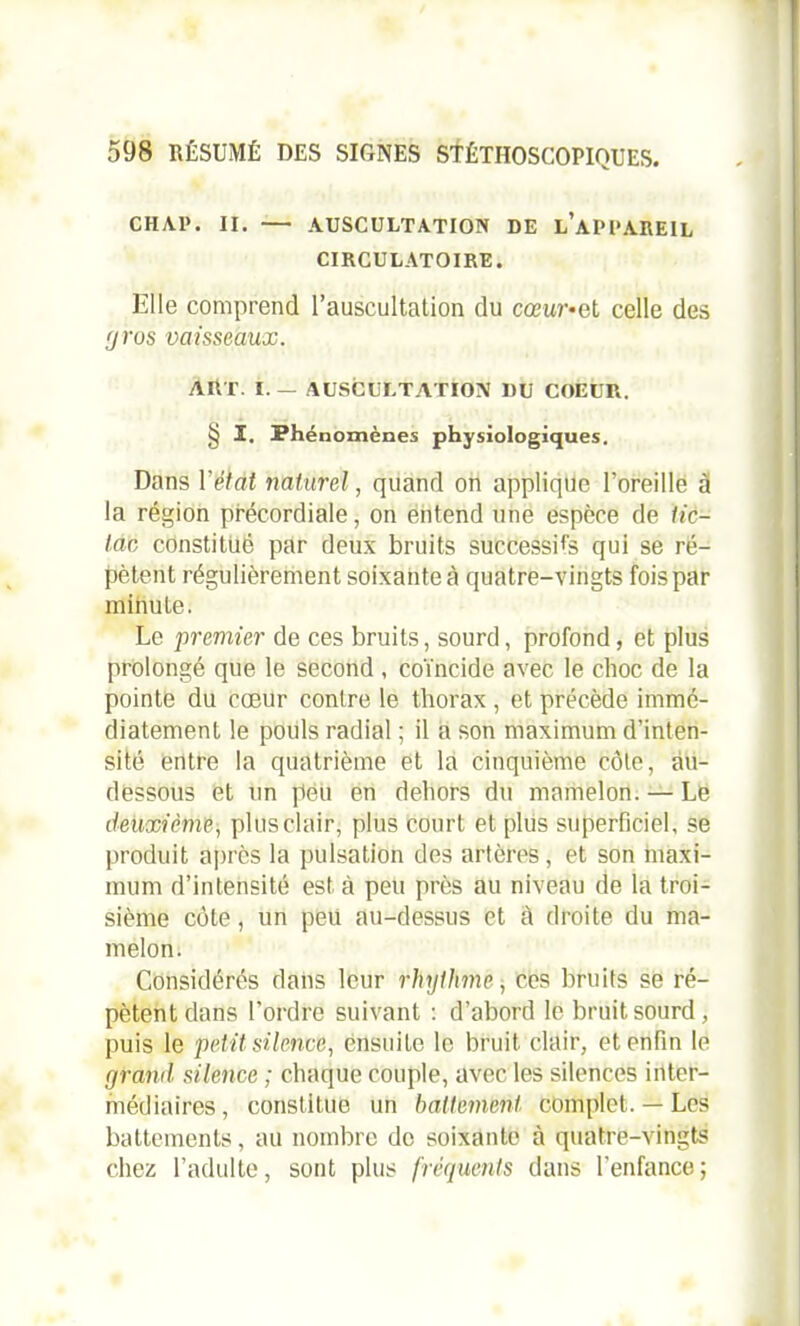 CH AP. II. — AUSCULTATION DE l’aPCAREIL CIRCULATOIRE. Elle comprend l’auscultation du cœur• et celle des 'j vos vaisseaux. AllT I. — AUSCULTATION DU COEUR. § I. Phénomènes physiologiques. Dans Y état naturel, quand on applique l’oreille à la région précordiale, on entend une espèce de tic- tac constitué par deux bruits successifs qui se ré- pètent régulièrement soixante à quatre-vingts fois par minute. Le premier de ces bruits, sourd, profond, et plus prolongé que le second , coïncide avec le choc de la pointe du cœur contre le thorax , et précède immé- diatement le pouls radial ; il a son maximum d’inten- sité entre la quatrième et la cinquième côte, au- dessous et un peu en dehors du mamelon. — Le deuxième, plus clair, plus court et plus superficiel, se produit après la pulsation des artères, et son maxi- mum d’intensité est à peu près au niveau de la troi- sième côte, un peu au-dessus et à droite du ma- melon. Considérés dans leur rhythme, ces bruits se ré- pètent dans l’ordre suivant : d’abord le bruit sourd, puis le petit silence, ensuite le bruit clair, et enfin le grand silence ; chaque couple, avec les silences inter- médiaires, constitue un battement complet. — Les battements, au nombre de soixante à quatre-vingts chez l’adulte, sont plus fréquents dans l’enfance ;