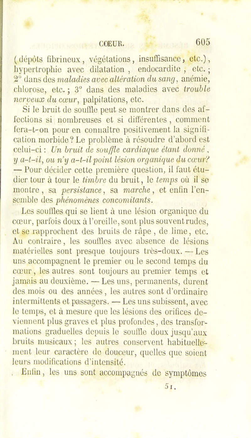 ( dépôts fibrineux, végétations, insuffisance, etc.), hypertrophie avec dilatation , endocardite , etc. ; 2° dans des maladies avec altération du sang, anémie, chlorose, etc. ; 3° dans des maladies avec trouble nerveux du cœur, palpitations, etc. Si le bruit de souffle peut se montrer dans des af- fections si nombreuses et si différentes , comment fera-t-on pour en connaître positivement la signifi- cation morbide? Le problème à résoudre d’abord est celui-ci : Un bruit de sou/fle cardiaque étant donné , y a-t-il, ou n’y a-t-il point lésion organique du cœur? — Pour décider cette première question, il faut étu- dier tour à tour le timbre du bruit, le temps où il so montre, sa persistance, sa marche, et enfin l’en- semble des phénomènes concomitants. Les souffles qui se lient à une lésion organique du cœur, parfois doux à l’oreille, sont plus souventrudes, et se rapprochent des bruits de râpe , de lime, etc. Au contraire, les souffles avec absence de lésions matérielles sont presque toujours très-doux. — Les uns accompagnent le premier ou le second temps du cœur, les autres sont toujours au premier temps et jamais au deuxième. — Les uns, permanents, durent des mois ou des années , les autres sont d’ordinaire intermittents et passagers. — Les uns subissent, avec le temps, et à mesure que les lésions des orifices de- viennent plus graves et plus profondes, des transfor- mations graduelles depuis le souffle doux jusqu’aux bruits musicaux; les autres conservent habituelle- ment leur caractère de douceur, quelles que soient leurs modifications d’intensité. •Enfin i les uns sont accompagnés de symptômes