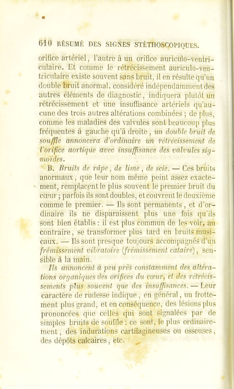 orifice artériel, l’autre à un orifice auriculo-vcntri- culaire. Et comme le rétrécissement auriculo-ven- triculaire existe souvent sans bruit, il en résulte qu’un double bruit anormal, considéré indépendamment des autres éléments de diagnostic, indiquera plutôt un rétrécissement et une insuffisance artériels qu’au- cune des trois autres altérations combinées ; de plus, comme les maladies des valvules sont beaucoup plus fréquentes à gauche qu’à droite, un double bruit de souffle annoncera d’ordinaire un rétrécissement de l’orifice aortique avec insuffisance des valvules sig- moïdes. B. Bruits de râpe, de lime , de scie. — Ces bruits anormaux , que leur nom même peint assez exacte-  ment, remplacent le plus souvent le premier bruit du coeur ; parfois ils sont doubles, et couvrent le deuxième comme le premier. — Ils sont permanents , et d’or- dinaire ils ne disparaissent plus une fois qu’ils sont bien établis : il est plus commun de les voir, au contraire, se transformer plus fard en bruits musi- caux. — Ils sont presque toujours accompagnés d’un frémissement vibratoire ( frémissement cataire), sen- sible à la main. Ils annoncent à, peu près constamment des altéra- tions organiques des orifices du cœur, et des rétrécis- sements plus souvent que des insuffisances. — Leur caractère de rudesse indique, en général, un frotte- ment plus grand, et en conséquence, des lésions plus prononcées que celles qui sont signalées par de simples bruits de souffle : ce son!, le plus ordinaire- ment , des indurations cartilagineuses ou osseuses, des dépôts calcaires, etc. _