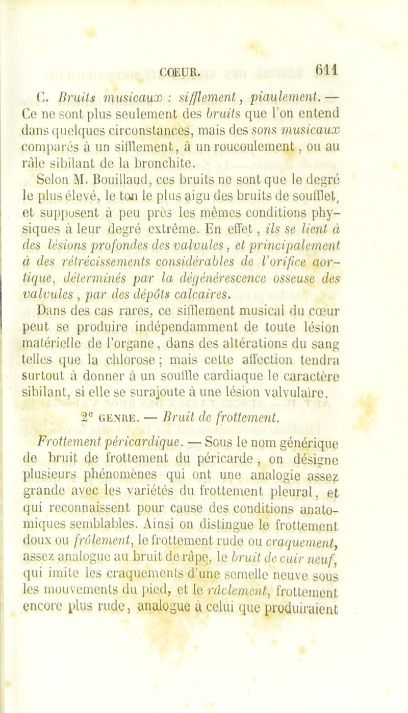 C. Bruits musicaux : sifflement, piaulement. — Ce ne sont plus seulement des bruits que l’on entend dans quelques circonstances, mais des sons musicaux comparés à un sifflement, à un roucoulement, ou au râle sibilant de la bronchite. Selon M. Bouillaud, ces bruits ne sont que le degré le plus élevé, le ton le plus aigu des bruits de soufflet, et suppusent à peu près les mêmes conditions phy- siques à leur degré extrême. En effet, ils se lient à des lésions profondes des valvules, et principalement à des rétrécissements considérables de l’orifice aor- tique, déterminés par la dégénérescence osseuse des valvules , par des dépôts calcaires. Dans des cas rares, ce sifflement musical du cœur peut se produire indépendamment de toute lésion matérielle de l’organe, dans des altérations du sang telles que la chlorose ; mais cette affection tendra surtout à donner à un souffle cardiaque le caractère sibilant, si elle se surajoute à une lésion valvulaire. 2e genre. — Bruit de frottement. Frottement péricardique. — Sous le nom générique de bruit de frottement du péricarde , on désigne plusieurs phénomènes qui ont une analogie assez grande avec les variétés du frottement pleural, et qui reconnaissent pour cause des conditions anato- miques semblables. Ainsi on distingue le frottement doux ou frôlement, le frottement rude ou craquement, assez analogue au bruit de râpe, le bruit de cuir neuf, qui imite les craquements d’une semelle neuve sous les mouvements du pied, et le nîclcmcnt, frottement encore plus rude, analogue a celui que produiraient