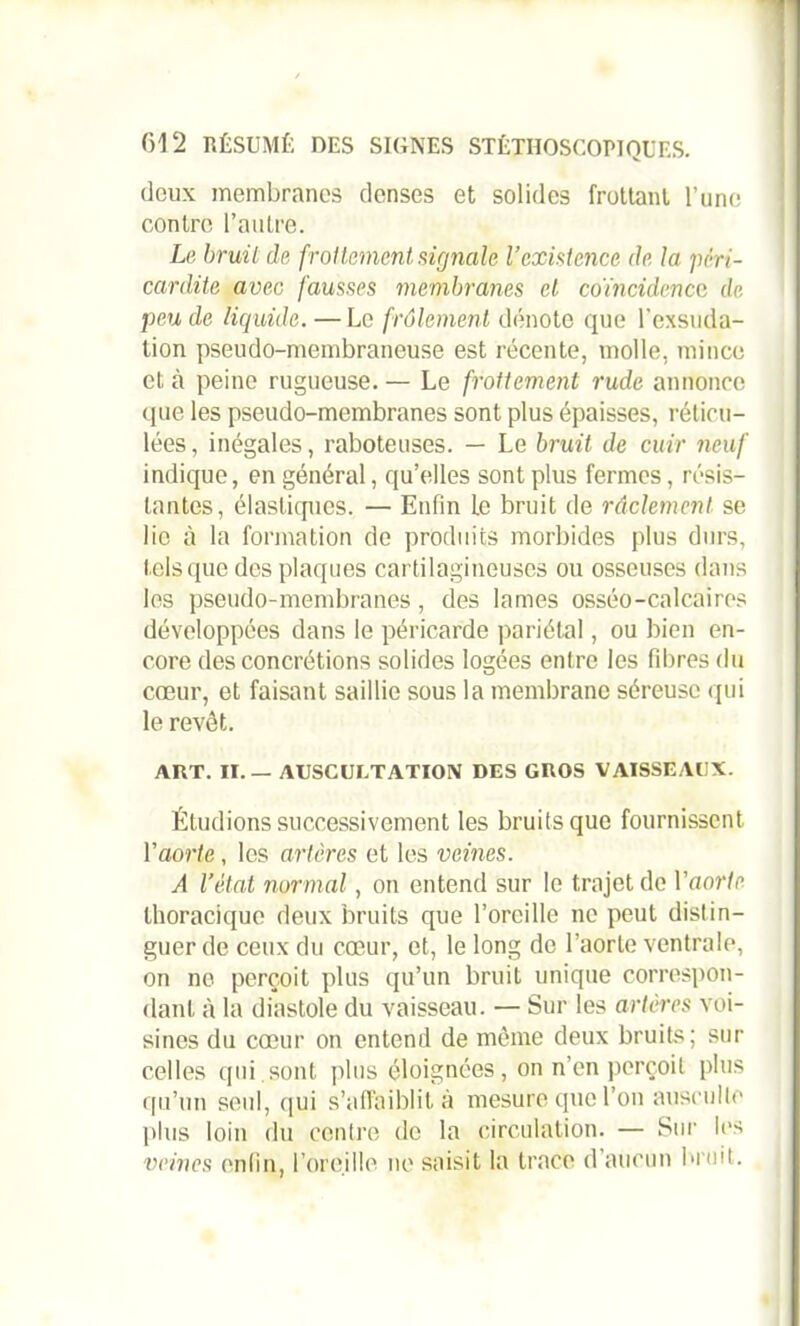 doux membranes denses et solides frottant l’une contre l’autre. Le bruit de frottement, signale l’existence de la péri- cardite avec fausses membranes et coïncidence de peu de liquide. — Le frôlement dénote que l'exsuda- tion pseudo-membraneuse est récente, molle, mince et à peine rugueuse. — Le frottement rude annonce que les pseudo-membranes sont plus épaisses, réticu- lées , inégales, raboteuses. — Le bruit de cuir neuf indique, en général, qu’elles sont plus fermes, résis- tantes, élastiques. — Enfin Le bruit de raclement se lie à la formation de produits morbides plus durs, tels que des plaques cartilagineuses ou osseuses dans les pseudo-membranes, des lames osséo-calcaires développées dans le péricarde pariétal, ou bien en- core des concrétions solides logées entre les fibres du cœur, et faisant saillie sous la membrane séreuse qui le revêt. ART. II. — AUSCULTATION DES GROS VAISSEAUX. Étudions successivement les bruits que fournissent l’aorte, les artères et les veines. A l’état normal, on entend sur le trajet de V aorte thoracique deux bruits que l’oreille ne peut distin- guer de ceux du cœur, et, le long de l’aorte ventrale, on no perçoit plus qu’un bruit unique correspon- dant à la diastole du vaisseau. — Sur les artères voi- sines du cœur on entend de même deux bruits; sur celles qui.sont plus éloignées, on n’en perçoit plus qu’un seul, qui s’affaiblit à mesure que l’on ausculte plus loin du centre de la circulation. — Sur les veines enfin, l’oreille ne saisit la trace d’aucun bruit.