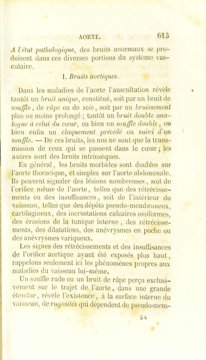 AORTE. A l’état pathologique, des bruits anormaux so pro- duisent dans ces diverses portions du système vas- culaire. I. Bruits aortiques. Dans les maladies de l’aorte l’auscultation révèle tantôt un bruit, unique, constitué, soit par un bruit de souffle , de râpe ou do scie, soit par un bruissement plus ou moins prolongé ; tantôt un bruit double ana- logue à celui du cœur, ou bien un souffle double, ou ! bien enfin un claquement précédé ou suivi d’un souffle. — De ces bruits, les uns ne sont que la trans- mission de ceux qui se passent dans le cœur; les autres sont des bruits intrinsèques. En général, les bruits morbides sont doubles sur l’aorte thoracique, et simples sur l’aorte abdominale. Ils peuvent signaler des lésions nombreuses, soit do l’orifice même de l’aorte, telles que des rétrécisse- ments ou des insuffisances, soit de l’intérieur du vaisseau, telles que des dépôts pseudo-membraneux, cartilagineux, des incrustations calcaires ossiformes, des érosions de la tunique interne , des rétrécisse- ments, des dilatations, des anévrysmes en poche ou des anévrysmes variqueux. Les signes des rétrécissements et des insuffisances de l’orifice aortique ayant été exposés plus haut, rappelons seulement ici les phénomènes propres aux maladies du vaisseau lui-même. Un souille rude ou un bruit do râpe perçu exclusi- vement sur le trajet do l’aorte, dans une grande étendue, révèle l’existence, à la surface interne du vaisseau, de rugosités qui dépendent de pseudo-mem-