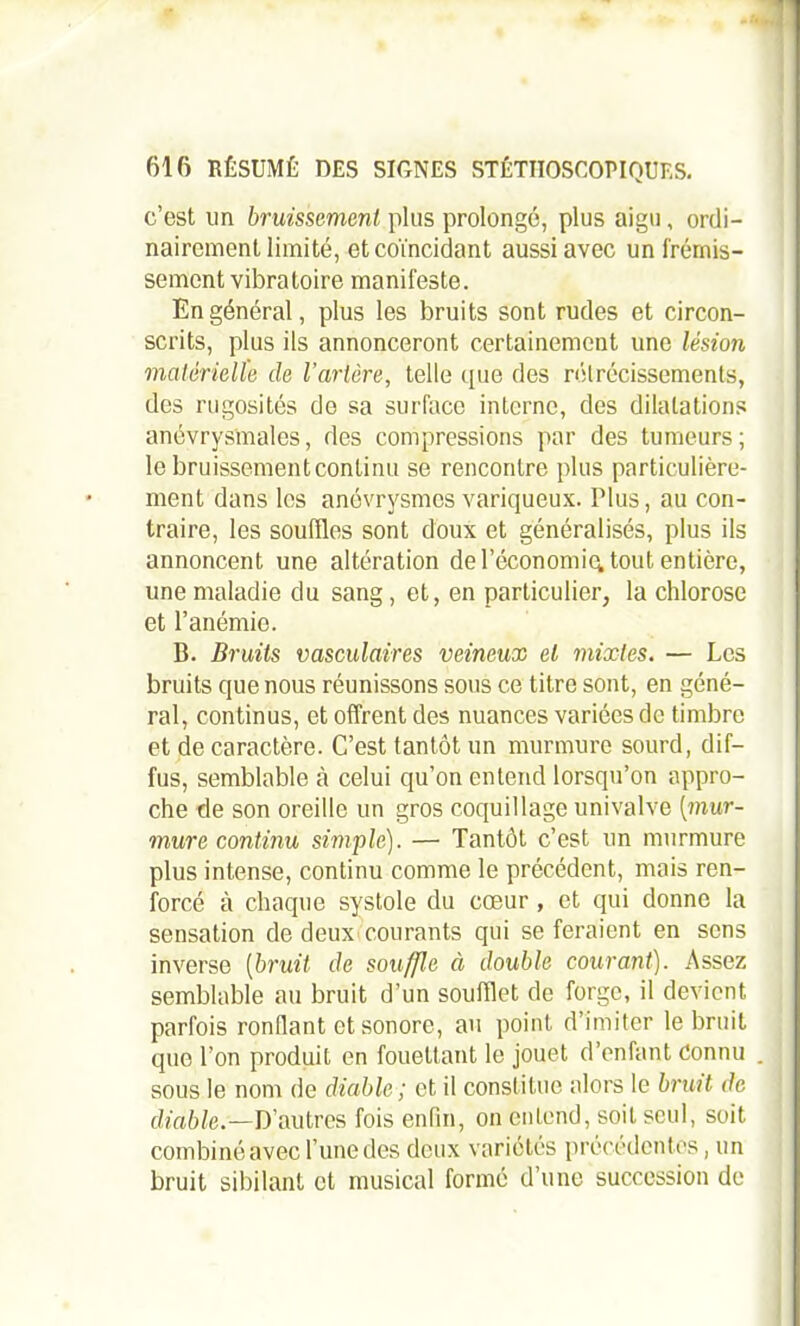 -.J 616 RÉSUMÉ DES SIGNES STÉTHOSCOPIQUES. c’est un bruissement plus prolongé, plus aigu, ordi- nairement limité, et coïncidant aussi avec un frémis- sement vibratoire manifeste. En général, plus les bruits sont rudes et circon- scrits, plus ils annonceront certainement une lésion matérielle de l’artère, telle que des rétrécissements, des rugosités de sa surface interne, des dilatations anévrysmales, des compressions par des tumeurs; le bruissement continu se rencontre plus particulière- ment dans les anévrysmes variqueux. Plus, au con- traire, les souffles sont doux et généralisés, plus ils annoncent une altération de l’économiq, tout entière, une maladie du sang , et, en particulier, la chlorose et l’anémie. B. Bruits vasculaires veineux et mixtes, — Les bruits que nous réunissons sous ce titre sont, en géné- ral, continus, et offrent des nuances variées de timbre et de caractère. C’est tantôt un murmure sourd, dif- fus, semblable à celui qu’on entend lorsqu’on appro- che de son oreille un gros coquillage univalve [mur- mure continu simple). — Tantôt c’est un murmure plus intense, continu comme le précédent, mais ren- forcé à chaque systole du cœur, et qui donne la sensation de deux courants qui se feraient en sens inverse (bruit de souffle à double courant). Assez semblable au bruit d’un soufflet de forge, il devient parfois ronflant et sonore, au point d’imiter le bruit que l’on produit en fouettant le jouet d’enfant Connu sous le nom de diable ; et il constitue alors le bnut de diable.—D’autres fois enfin, on entend, soit seul, soit combiné avec l’une des deux variétés précédentes, un bruit sibilant et musical formé d’une succession de