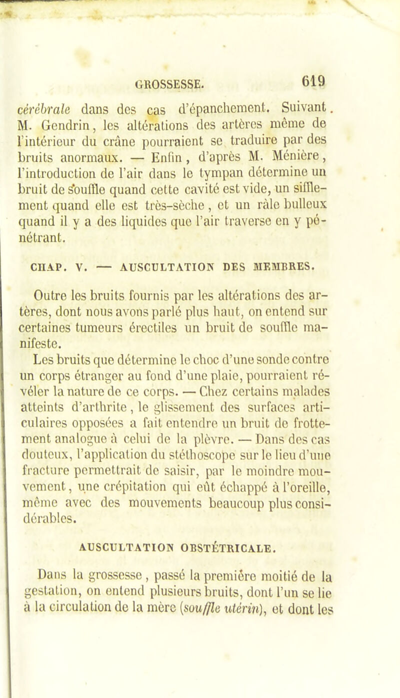 cérébrale dans des cas d’épanchement. Suivant M. Gendrin, les altérations des artères même de l’intérieur du crâne pourraient se traduire par des bruits anormaux. — Enfin , d’après M. Ménière, l’introduction de l’air dans le tympan détermine un bruit de s'ouffle quand cette cavité est vide, un siffle- ment quand elle est très-sèche, et un râle bulleux quand il y a des liquides que l’air traverse en y pé- nétrant. CIIAP. V. — AUSCULTATION DES MEMBRES. Outre les bruits fournis par les altérations des ar- tères, dont nous avons parlé plus haut, on entend sur certaines tumeurs érectiles un bruit de souffle ma- nifeste. Les bruits que détermine le choc d’une sonde contre un corps étranger au fond d’une plaie, pourraient ré- véler la nature de ce corps. — Chez certains malades atteints d’arthrite, le glissement des surfaces arti- culaires opposées a fait entendre un bruit de frotte- ment analogue à celui de la plèvre. — Dans des cas douteux, l’application du stéthoscope sur le lieu d’une fracture permettrait de saisir, par le moindre mou- vement , une crépitation qui eût échappé à l’oreille, même avec des mouvements beaucoup plus consi- dérables. AUSCULTATION OBSTÉTRICALE. Dans la grossesse, passé la première moitié de la gestation, on entend plusieurs bruits, dont l’un se lie à la circulation de la mère (souffle utérin), et dont les