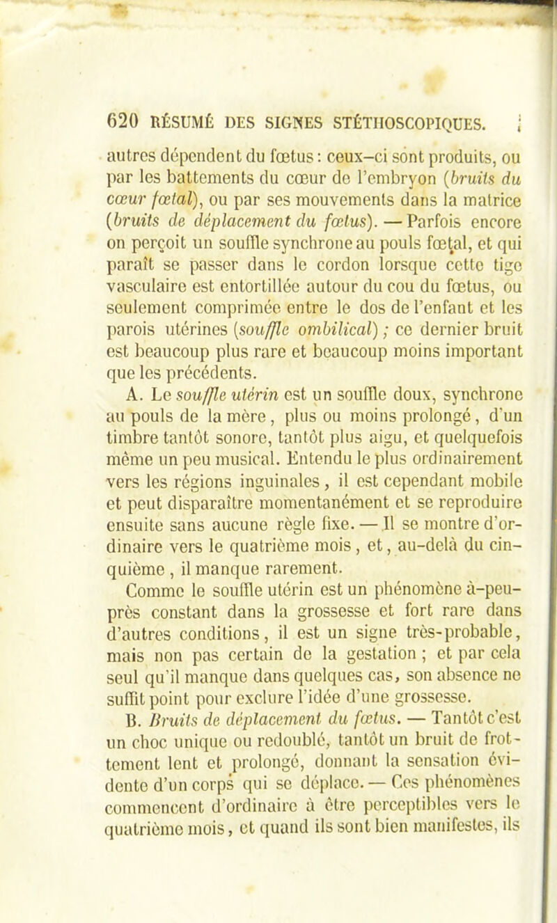 autres dépendent du fœtus : ceux-ci sont produits, ou par les battements du cœur de l’embryon (bruits du cœur fœlal), ou par ses mouvements dans la matrice (bruits de déplacement du fœtus).—Parfois encore on perçoit un souffle synchrone au pouls fœtal, et qui paraît se passer dans le cordon lorsque cette tige vasculaire est entortillée autour du cou du fœtus, ou seulement comprimée entre le dos de l’enfant et les parois utérines (souffle ombilical) ; ce dernier bruit est beaucoup plus rare et beaucoup moins important que les précédents. A. Le souffle utérin est un souffle doux, synchrone au pouls de la mère, plus ou moins prolongé, d'un timbre tantôt sonore, tantôt plus aigu, et quelquefois môme un peu musical. Entendu le plus ordinairement vers les régions inguinales, il est cependant mobile et peut disparaître momentanément et se reproduire ensuite sans aucune règle fixe. — Il se montre d’or- dinaire vers le quatrième mois, et, au-delà du cin- quième , il manque rarement. Comme le souffle utérin est un phénomène à-peu- près constant dans la grossesse et fort rare dans d’autres conditions, il est un signe très-probable, mais non pas certain do la gestation ; et par cela seul qu’il manque dans quelques cas, son absence ne suffit point pour exclure l’idée d’une grossesse. B. Bruits de déplacement du fœtus. — Tantôt c’est un choc unique ou redoublé, tantôt un bruit de frot- tement lent et prolongé, donnant la sensation évi- dente d’un corps qui se déplace. — Cos phénomènes commencent d’ordinaire à être perceptibles vers le quatrième mois, et quand ils sont bien manifestes, ils