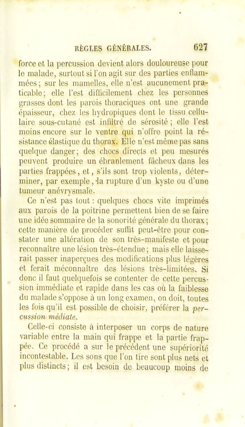 force et la percussion devient alors douloureuse pour le malade, surtout si l’on agit sur des parties enflam- mées ; sur les mamelles, elle n’est aucunement pra- ticable; elle l’est difficilement chez les personnes grasses dont les parois thoraciques ont une grande épaisseur, chez les hydropiques dont le tissu cellu- laire sous-cutané est infiltré de sérosité ; elle l’est moins encore sur le ventre qui n’offre point la ré- sistance élastique du thorax. Elle n’est même pas sans quelque danger; des chocs directs et peu mesurés peuvent produire un ébranlement fâcheux dans les parties frappées, et, s’ils sont trop violents, déter- miner, par exemple,-la rupture d’un kyste ou d’uno tumeur anévrysmale. Ce n’est pas tout : quelques chocs vite imprimés aux parois de la poitrine permettent bien de se faire une idée sommaire de la sonorité générale du thorax ; cette manière de procéder suffit peut-être pour con- stater une altération de son très-manifeste et pour reconnaître une lésion très-étendue; mais elle laisse- rait passer inaperçues des modifications plus légères et ferait méconnaître des lésions très-limitées. Si donc il faut quelquefois se contenter de cette percus- sion immédiate et rapide dans les cas où la faiblesse du malade s’oppose à un long examen, on doit, toutes les fois qu’il est possible de choisir, préférer la per- cussion médiate. Celle-ci consiste à interposer un corps de nature variable entre la main qui frappe et la partie frap- pée. Ce procédé a sur le précédent une supériorité incontestable. Les sons que l’on tire sont plus nets et plus distincts; il est besoin de beaucoup moins de