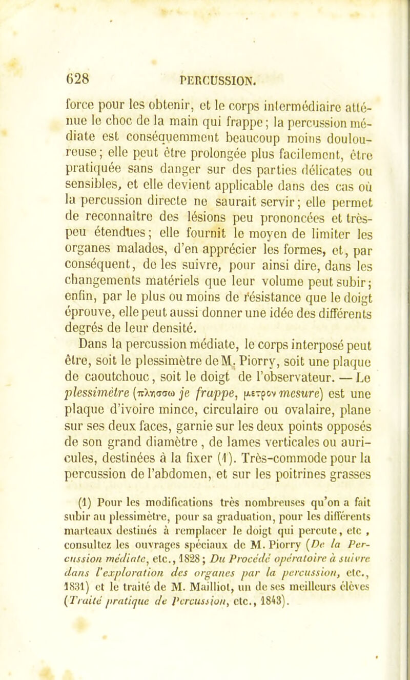 force pour les obtenir, et le corps intermédiaire atté- nue le choc de la main qui frappe ; la percussion mé- diate est conséquemment beaucoup moins doulou- reuse; elle peut être prolongée plus facilement, être pratiquée sans danger sur des parties délicates ou sensibles, et elle devient applicable dans des cas où la percussion directe ne saurait servir; elle permet de reconnaître des lésions peu prononcées et très- peu étendues ; elle fournit le moyen de limiter les organes malades, d’en apprécier les formes, et, par conséquent, de les suivre, pour ainsi dire, dans les changements matériels que leur volume peut subir; enfin, par le plus ou moins de résistance que le doigt éprouve, elle peut aussi donner une idée des différents degrés de leur densité. Dans la percussion médiate, le corps interposé peut être, soit le plessimètre deM. Piorry, soit une plaque de caoutchouc, soit le doigt de l’observateur. — Le plessimètre (ttXnamo je frappe, p.ETpov mesure) est une plaque d’ivoire mince, circulaire ou ovalaire, plane sur ses deux faces, garnie sur les deux points opposés de son grand diamètre , de lames verticales ou auri- cules, destinées à la fixer (1). Très-commode pour la percussion de l’abdomen, et sur les poitrines grasses (1) Pour les modifications très nombreuses qu’on a fait subir au plessimètre, pour sa graduation, pour les différents marteaux destinés à remplacer le doigt qui percute, etc , consultez les ouvrages spéciaux de M. Piorry (De ta Per- cussion médiate, etc., 1828 ; Du Procédé opératoire, à suivre dans l'exploration des organes par la percussion, etc., 1831) et le traité de M. Mailliot, un de ses meilleurs élèves (Truité pratique de Percussion, etc., 1843).