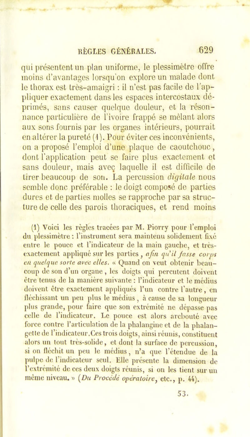 qui présentent un plan uniforme, le plessimèlro offre moins d’avantages lorsqu'on explore un malade dont le thorax est très-amaigri : il n’est pas facile de l'ap- pliquer exactement dans les espaces intercostaux dé- primés, sans causer quelque douleur, et la réson- nance particulière de l’ivoire frappé se mêlant alors aux sons fournis par les organes intérieurs, pourrait en altérer la pureté (1). Pour éviter ces inconvénients, on a proposé l’emploi d’une plaque de caoutchouc, dont l’application peut se faire plus exactement et sans douleur, mais avec laquelle il est difficile do tirer beaucoup de son. La percussion digitale nous semble donc préférable : le doigt composé de parties dures et de parties molles se rapproche par sa struc- ture de celle des parois thoraciques, et rend moins (1) Voici les règles tracées par M. Piorry pour l’emploi du plessimètre : l’instrument sera maintenu solidement fixé entre le pouce et l’indicateur de la main gauche, et très- exactement appliqué sur les parties, afin qu'il fasse corps en quelque sorte avec elles. « Quand on veut obtenir beau- coup de son d’un organe , les doigts qui percutent doivent être tenus de la manière suivante : l’indicateur et le médius doivent être exactement appliqués l’un contre l’autre, en fléchissant un peu plus le médius , à cause de sa longueur plus grande, pour faire que son extrémité ne dépasse pas celle de l’indicateur. Le pouce est alors arebouté avec force contre l’articulation de la pbalangine et de la phalan- ge! te de l’indicateur.Ces trois doigts, ainsi réunis, constituent alors un tout très-solide, et dont la surface de percussion, si on fléchit un peu le médius, n’a que l’étendue de la pulpe de l’indicateur seul. Elle présente la dimension de l’extrémité de ces deux doigts réunis, si on les tient sur un même niveau. » (Du Procédé opératoire, etc., p. 44). 53.