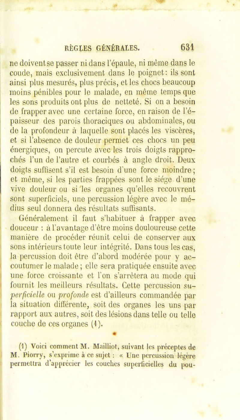 ne doiventse passer ni dans 1 épaulé, ni même dans le coude, mais exclusivement dans le poignet: ils sont ainsi plus mesurés, plus précis, et les chocs beaucoup moins pénibles pour le malade, en même temps que les sons produits ont plus de netteté. Si on a besoin de frapper avec une certaine force, en raison de l’é- paisseur des parois thoraciques ou abdominales, ou de la profondeur à laquelle sont placés les viscères, et si l’absence de douleur permet ces chocs un peu énergiques, on percute avec les trois doigts rappro- chés l’un de l’autre et courbés à angle droit. Deux doigts suffisent s’il est besoin d’une force moindre; et même, si les parties frappées sont le siège d’une vive douleur ou si les organes qu’elles recouvrent sont superficiels, une percussion légère avec le mé- dius seul donnera des résultats suffisants. Généralement il faut s’habituer à frapper avec douceur : à l’avantage d etre moins douloureuse cette manière de procéder réunit celui de conserver aux sons intérieurs toute leur intégrité. Dans tous les cas, la percussion doit être d’abord modérée pour y ac- coutumer le malade ; elle sera pratiquée ensuite avec une force croissante et l’on s’arrêtera au mode qui fournit les meilleurs résultats. Cette percussion su- perficielle ou profonde est d’ailleurs commandée par la situation différente, soit des organes les uns par rapport aux autres, soit des lésions dans telle ou telle couche de ces organes (1 ). # (1) Voici comment M. Mailliot, suivant les préceptes de M. Piorry, s’exprime à ce sujet : « Une percussion légère permettra d’apprécier les couches superficielles du pou-