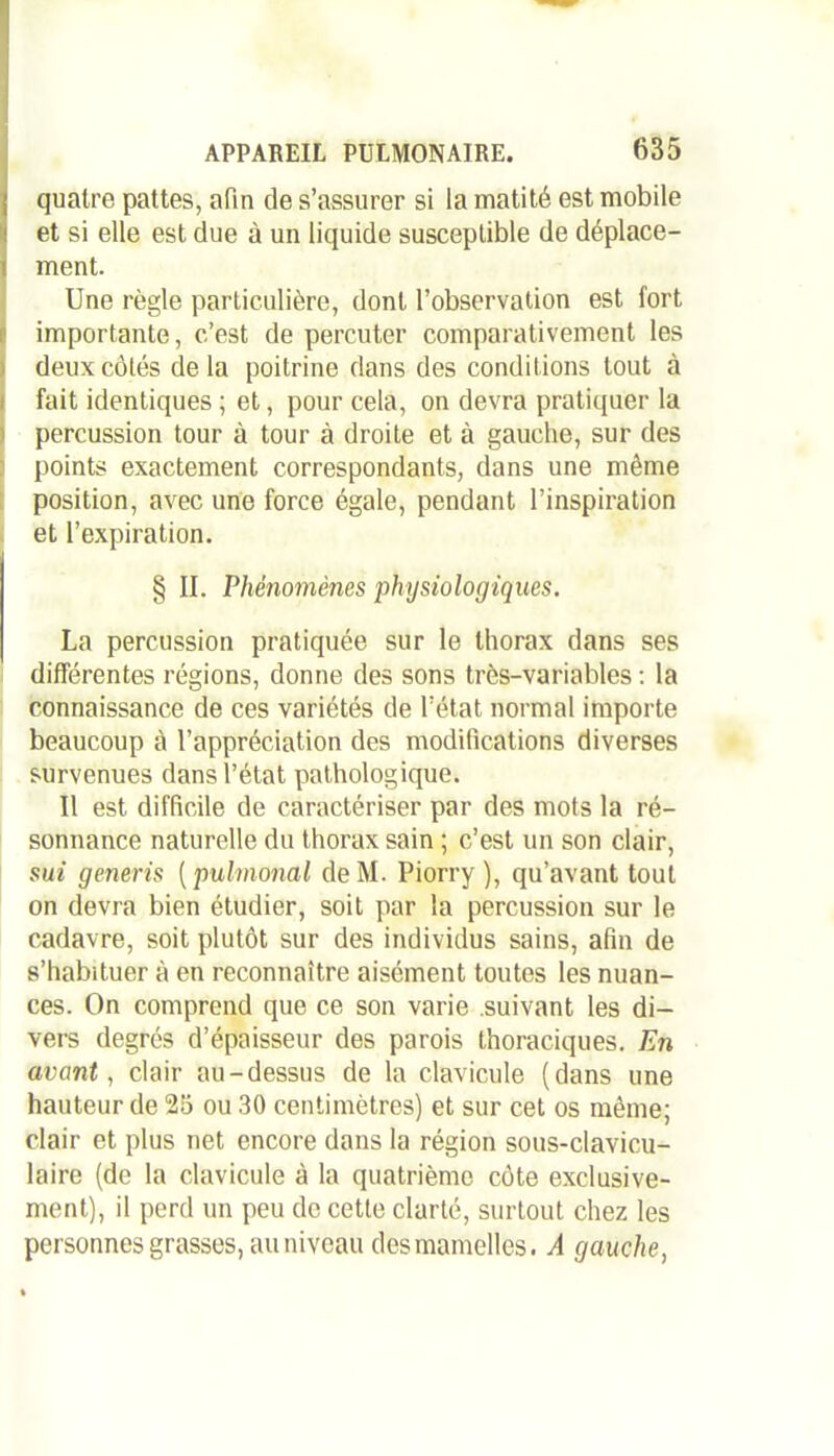 i quatre pattes, afin de s’assurer si la matité est mobile et si elle est due à un liquide susceptible de déplace- ment. Une règle particulière, dont l’observation est fort importante, c’est de percuter comparativement les deux côtés delà poitrine dans des conditions tout à fait identiques ; et, pour cela, on devra pratiquer la percussion tour à tour à droite et à gauche, sur des points exactement correspondants, dans une même position, avec une force égale, pendant l’inspiration et l’expiration. § II. Phénomènes physiologiques. La percussion pratiquée sur le thorax dans ses différentes régions, donne des sons très-variables : la connaissance de ces variétés de l’état normal importe beaucoup à l’appréciation des modifications diverses survenues dans l’état pathologique. Il est difficile de caractériser par des mots la ré- sonnance naturelle du thorax sain ; c’est un son clair, sut generis [pulmonal deM. Piorry ), qu’avant tout on devra bien étudier, soit par la percussion sur le cadavre, soit plutôt sur des individus sains, afin de s’habituer à en reconnaître aisément toutes les nuan- ces. On comprend que ce son varie .suivant les di- vers degrés d’épaisseur des parois thoraciques. En avant, clair au-dessus de la clavicule (dans une hauteur de 25 ou 30 centimètres) et sur cet os même; clair et plus net encore dans la région sous-clavicu- laire (de la clavicule à la quatrième côte exclusive- ment), il perd un peu de cette clarté, surtout chez les personnes grasses, au niveau des mamelles. A gauche,