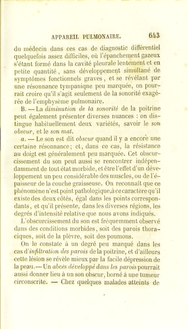 6i3 du médecin dans ces cas de diagnostic différentiel quelquefois assez difficiles, où l’épanchement gazeux s’étant formé dans la cavité pleurale lentement et en petite quantité , sans développement simultané de symptômes fonctionnels graves, et se révélant par une résonnance tympaniqne peu marquée, on pour- rait croire qu’il s’agit seulement de la sonorité exagé- rée de l’emphysème pulmonaire. B. — La diminution de la sonorité de la poitrine peut également présenter diverses nuances : on dis- tingue habituellement deux variétés, savoir le son obscur, et le son mat. a. — Le son est dit obscur quand il y a encore une certaine résonnance; et, dans ce cas, la résistance au doigt est généralement peu marquée. Cet obscur- cissement du son peut aussi se rencontrer indépen- damment de tout état morbide, et être l’effet d’un déve- loppement un peu considérable des muscles, ou de l'é- paisseur de la couche graisseuse. On reconnaît que ce phénomène n’est point pathologique,à ce caractère qu’il existe des deux côtés, égal dans les points correspon- dants, et qu’il présente, dans les diverses régions, les degrés d’intensité relative que nous avons indiqués. L’obscurcissement du son est fréquemment observé dans des conditions morbides, soit des parois thora- ciques, soit de la plèvre, soit des poumons. On le constate à un degré peu marqué dans les cas d'infiltration des parois delà poitrine, et d’ailleurs cette lésion se révèle mieux par la facile dépression de la peau.—Un abcès développé dans les parois pourrait aussi donner lieu à un son obscur, borné à une tumeur circonscrite. — Chez quelques malades atteints de