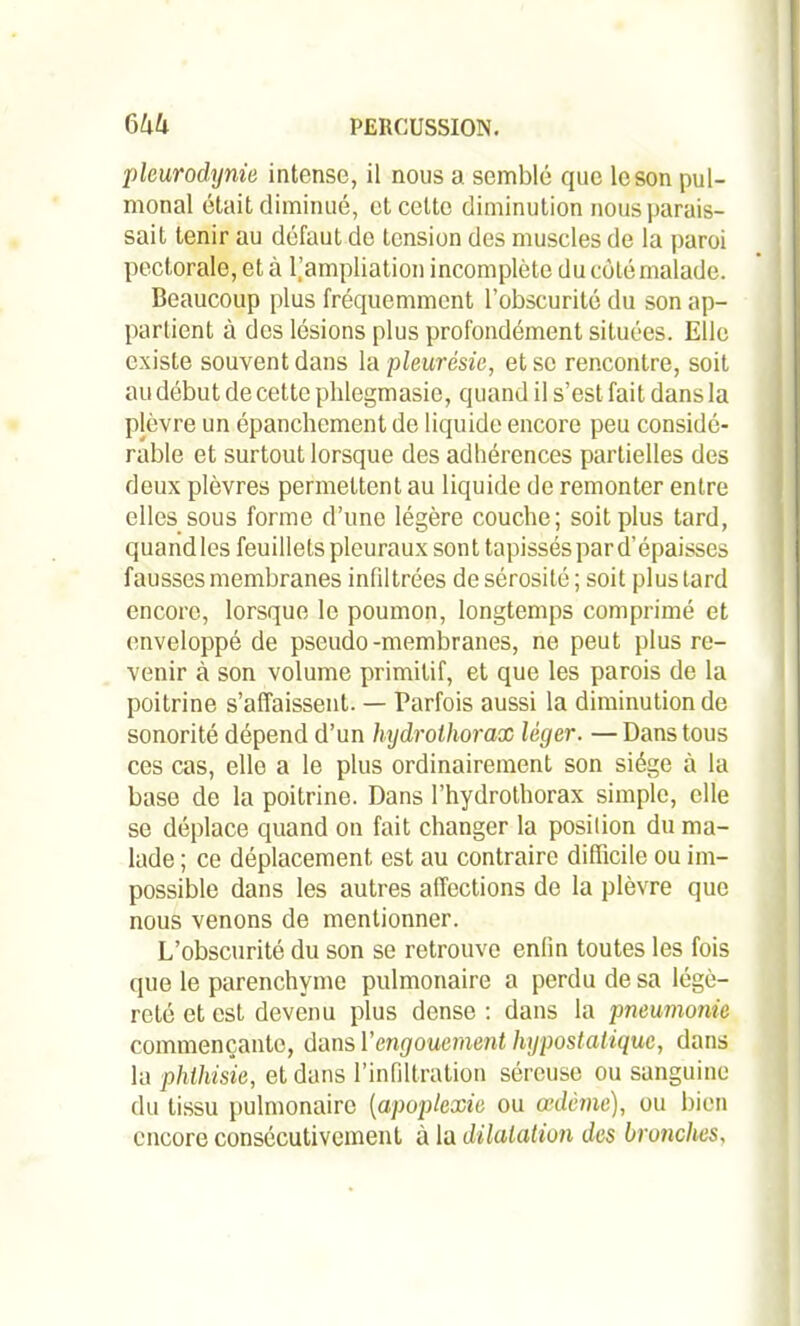 pleurodynie intense, il nous a semblé que le son pul- monal était diminué, et cette diminution nous parais- sait tenir au défaut de tension des muscles de la paroi pectorale, et à l’ampliation incomplète du côté malade. Beaucoup plus fréquemment l’obscurité du son ap- partient à des lésions plus profondément situées. Elle existe souvent dans la pleurésie, et se rencontre, soit au début de cette phlegmasie, quand il s’est fait dans la plèvre un épanchement de liquide encore peu considé- rable et surtout lorsque des adhérences partielles des deux plèvres permettent au liquide de remonter entre elles sous forme d’une légère couche; soit plus tard, quand les feuillets pleuraux sont tapissés par d’épaisses fausses membranes infiltrées de sérosité ; soit plus lard encore, lorsque le poumon, longtemps comprimé et enveloppé de pseudo-membranes, ne peut plus re- venir à son volume primitif, et que les parois de la poitrine s’affaissent. — Parfois aussi la diminution de sonorité dépend d’un hydrothorax léger. —Dans tous ces cas, elle a le plus ordinairement son siège à la base de la poitrine. Dans l’hydrothorax simple, elle se déplace quand on fait changer la position du ma- lade ; ce déplacement est au contraire difficile ou im- possible dans les autres affections de la plèvre que nous venons de mentionner. L’obscurité du son se retrouve enfin toutes les fois que le parenchyme pulmonaire a perdu de sa légè- reté et est devenu plus dense : dans la pneumonie commençante, dans Y engouement hypostalique, dans la phthisie, et dans l’infiltration séreuse ou sanguine du tissu pulmonaire (apoplexie ou œdème), ou bien encore consécutivement à la dilatation des bronches,