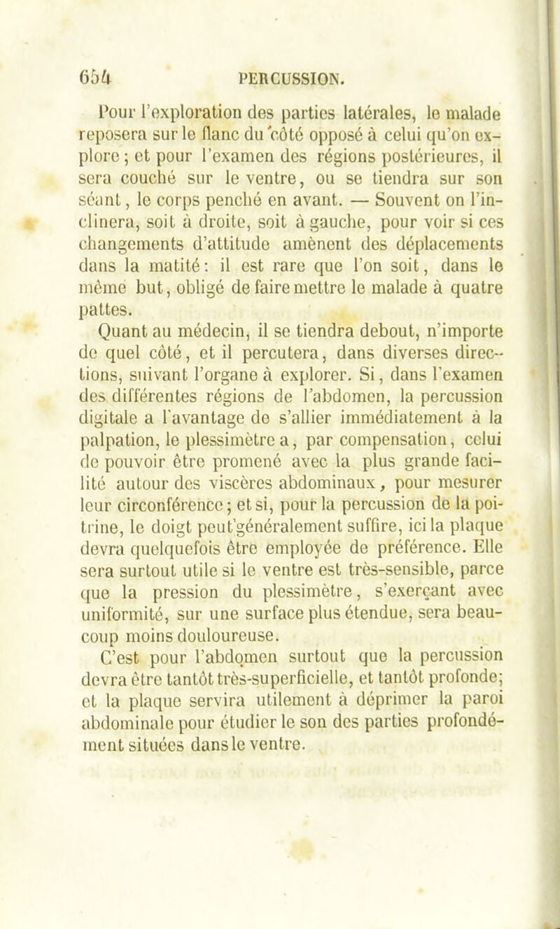 Pour l’exploration des parties latérales, le malade reposera sur le flanc du côté opposé à celui qu’on ex- plore ; et pour l’examen des régions postérieures, il sera couché sur le ventre, ou se tiendra sur son séant, le corps penché en avant. — Souvent on l’in- clinera, soit à droite, soit à gauche, pour voir si ces changements d’attitude amènent des déplacements dans la matité : il est rare que l’on soit, dans le même but, obligé de faire mettre le malade à quatre pattes. Quant au médecin, il se tiendra debout, n’importe de quel côté, et il percutera, dans diverses direc- tions, suivant l’organe à explorer. Si, dans l’examen des différentes régions de l’abdomen, la percussion digitale a l'avantage de s’allier immédiatement à la palpation, le plessimètre a, par compensation, celui de pouvoir être promené avec la plus grande faci- lité autour des viscères abdominaux, pour mesurer leur circonférence ; et si, pour la percussion de la poi- trine, le doigt peut’généralement suffire, ici la plaque devra quelquefois être employée de préférence. Elle sera surtout utile si le ventre est très-sensible, parce que la pression du plessimètre, s’exerçant avec uniformité, sur une surface plus étendue, sera beau- coup moins douloureuse. C’est pour l’abdomen surtout que la percussion devra être tantôt très-superficielle, et tantôt profonde; et la plaque servira utilement à déprimer la paroi abdominale pour étudier le son des parties profondé- ment situées dans le ventre.