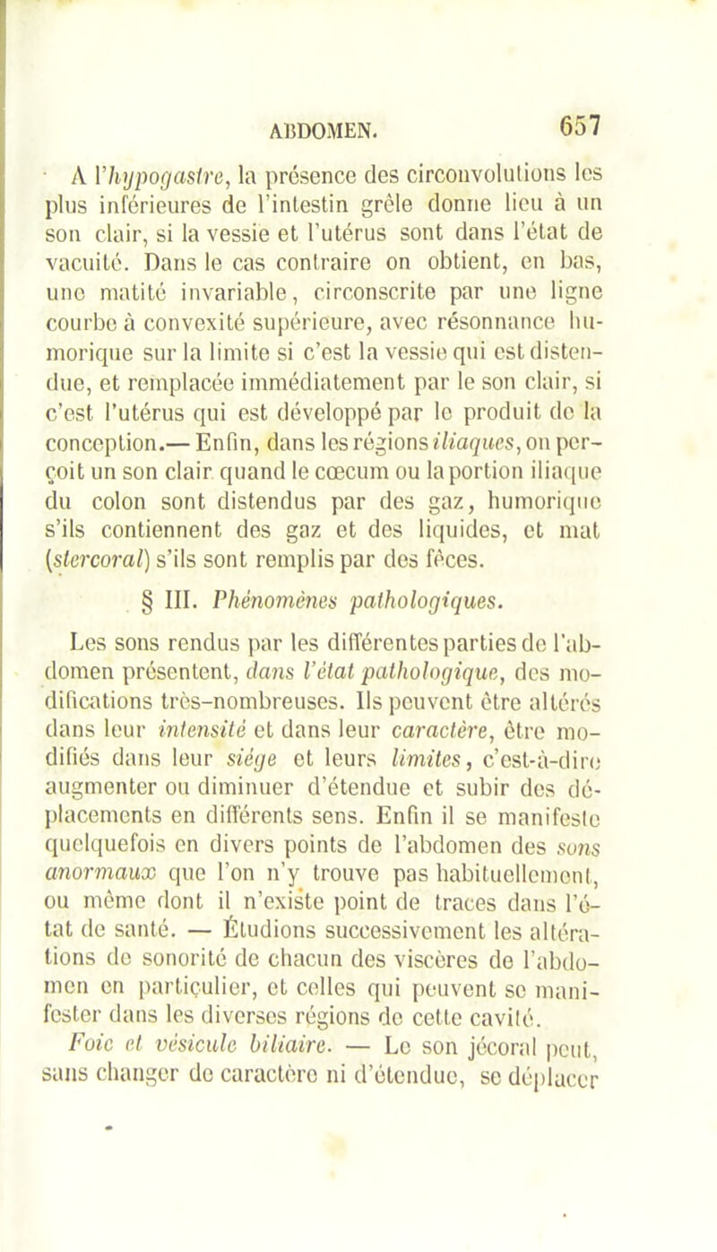 A 1’hypogasire, la présence des circonvolutions les plus inférieures de l’intestin grêle donne lieu à un son clair, si la vessie et l’utérus sont dans l’état de vacuité. Dans le cas contraire on obtient, en bas, une matité invariable, circonscrite par une ligne courbe à convexité supérieure, avec résonnance bu- morique sur la limite si c’est la vessie qui est disten- due, et remplacée immédiatement par le son clair, si c’est l’utérus qui est développé par le produit de la conception.— Enfin, dans les régions iliaques, on per- çoit un son clair quand le cæcum ou la portion iliaque du colon sont distendus par des gaz, humorique s’ils contiennent des gaz et des liquides, et mat {slercoral) s’ils sont remplis par des fèces. § III. Phénomènes pathologiques. Les sons rendus par les différentes parties de l'ab- domen présentent, dans l’état pathologique, des mo- difications très-nombreuses. Ils peuvent être altérés dans leur intensité et dans leur caractère, être mo- difiés dans leur siège et leurs limites, c’est-à-dire augmenter ou diminuer d’étendue et subir des dé- placements en différents sens. Enfin il se manifeste quelquefois en divers points de l’abdomen des sons anormaux que l’on n’y trouve pas habituellement, ou même dont il n’existe point de traces dans l’é- tat de santé. — Étudions successivement les altéra- tions de sonorité de chacun des viscères de l’abdo- men en particulier, et celles qui peuvent se mani- fester dans les diverses régions de celte cavité. Foie et vésicule biliaire. — Le son jécoral peut, sans changer de caractère ni d’étendue, se déplacer