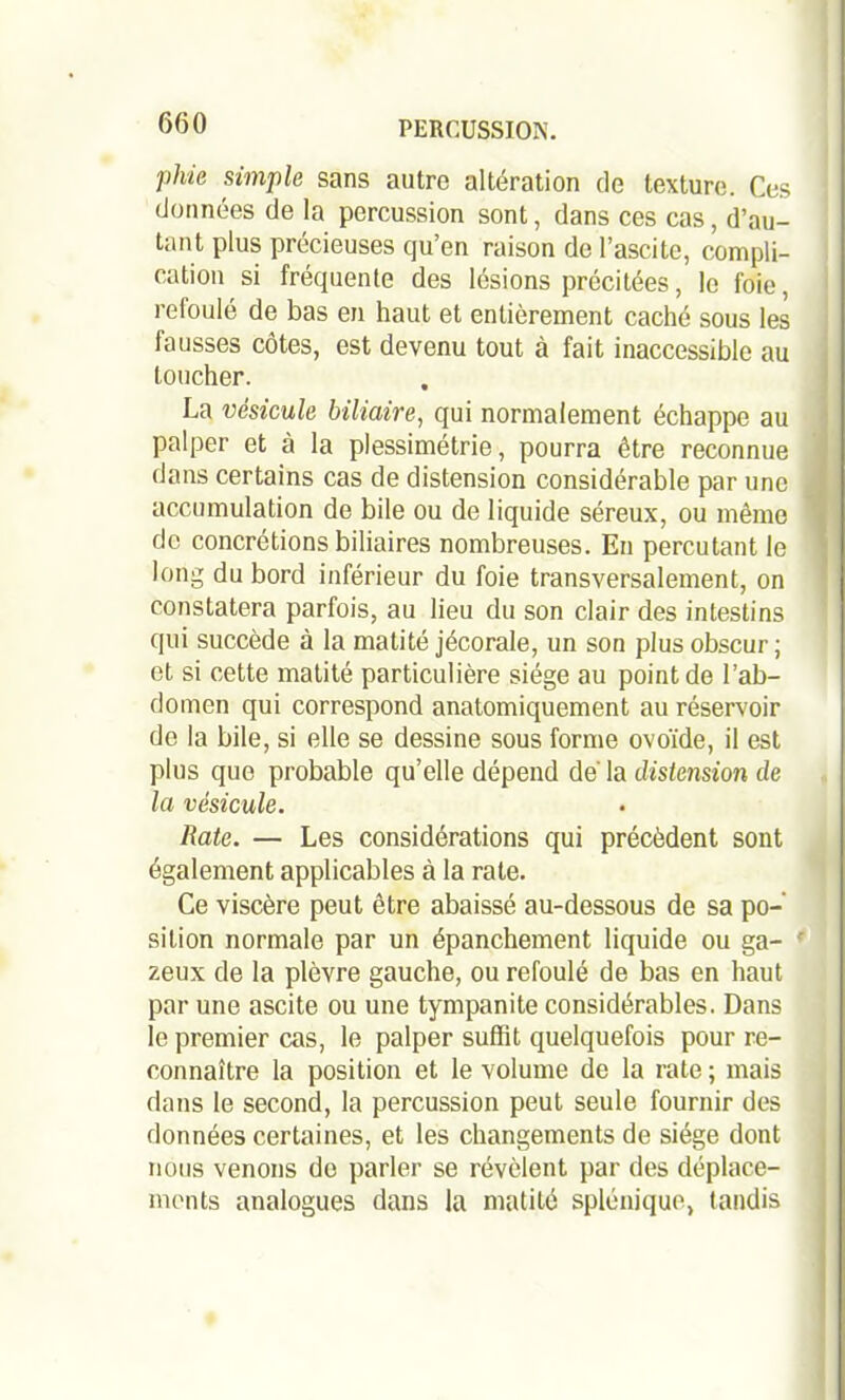 phie simple sans autre altération de texture. Ces données de la percussion sont, dans ces cas, d’au- tant plus précieuses qu’en raison de l’ascite, compli- cation si fréquente des lésions précitées, le foie, refoulé de bas en haut et entièrement caché sous les fausses côtes, est devenu tout à fait inaccessible au toucher. La vésicule biliaire, qui normalement échappe au palper et à la plessimétrie, pourra être reconnue dans certains cas de distension considérable par une , accumulation de bile ou de liquide séreux, ou même de concrétions biliaires nombreuses. En percutant le long du bord inférieur du foie transversalement, on constatera parfois, au lieu du son clair des intestins qui succède à la matité jécorale, un son plus obscur; et si cette matité particulière siège au point de l’ab- domen qui correspond anatomiquement au réservoir de la bile, si elle se dessine sous forme ovoïde, il est plus que probable qu’elle dépend de' la distension de la vésicule. Rate. — Les considérations qui précèdent sont également applicables à la rate. Ce viscère peut être abaissé au-dessous de sa po- sition normale par un épanchement liquide ou ga- zeux de la plèvre gauche, ou refoulé de bas en haut par une ascite ou une tympanite considérables. Dans le premier cas, le palper suffit quelquefois pour re- connaître la position et le volume de la rate ; mais dans le second, la percussion peut seule fournir des données certaines, et les changements de siège dont nous venons do parler se révèlent par des déplace- ments analogues dans la matité splénique, tandis