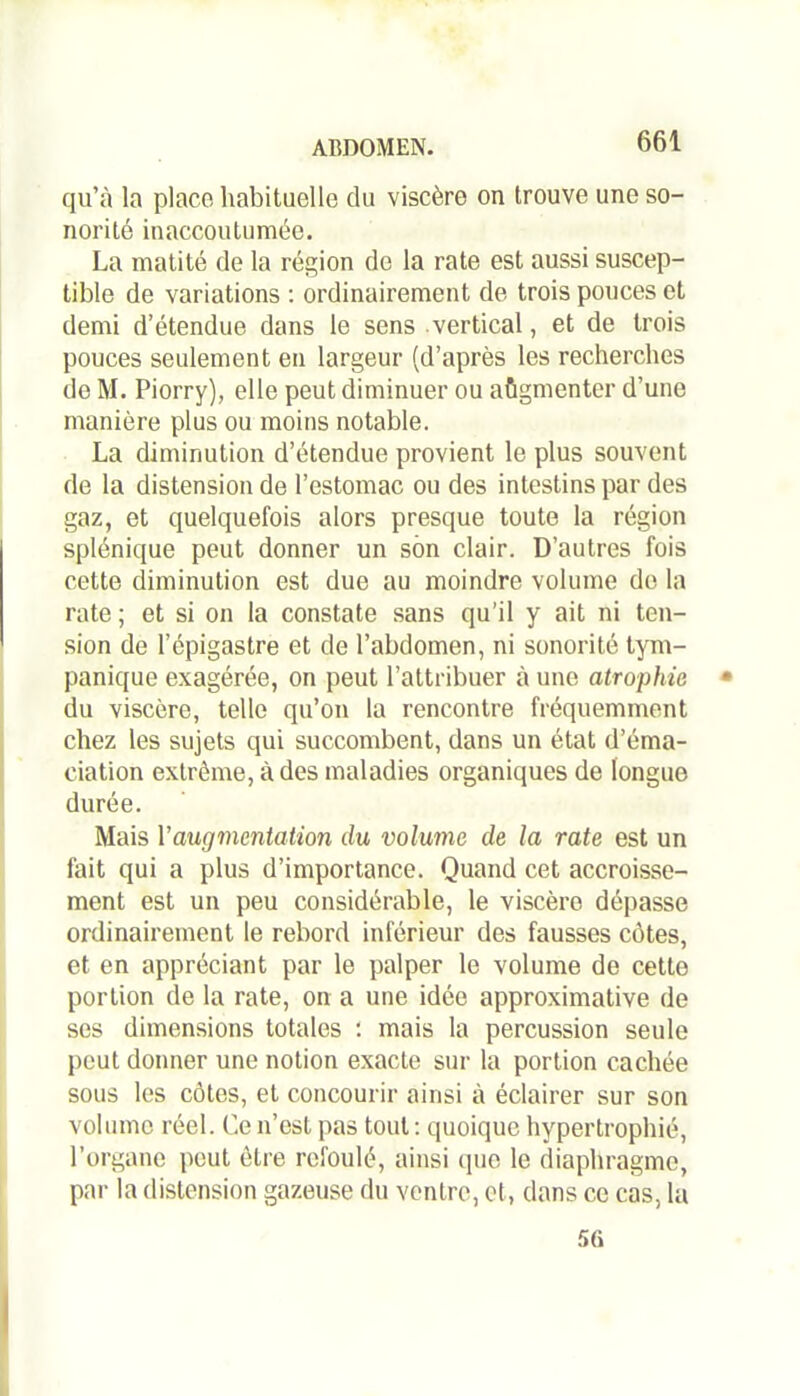 qu’à la place habituelle du viscère on trouve une so- norité inaccoutumée. La matité de la région de la rate est aussi suscep- tible de variations : ordinairement de trois pouces et demi d’étendue dans le sens vertical, et de trois pouces seulement en largeur (d’après les recherches de M. Piorry), elle peut diminuer ou aùgmenter d’une manière plus ou moins notable. La diminution d’étendue provient le plus souvent de la distension de l’estomac ou des intestins par des gaz, et quelquefois alors presque toute la région splénique peut donner un son clair. D’autres fois cette diminution est due au moindre volume de la rate ; et si on la constate sans qu’il y ait ni ten- sion de l’épigastre et de l’abdomen, ni sonorité tym- panique exagérée, on peut l’attribuer à une atrophie du viscère, telle qu’on la rencontre fréquemment chez les sujets qui succombent, dans un état d’éma- ciation extrême, à des maladies organiques de longue durée. Mais Y augmentation du volume de la rate est un fait qui a plus d’importance. Quand cet accroisse- ment est un peu considérable, le viscère dépasse ordinairement le rebord inférieur des fausses côtes, et en appréciant par le palper le volume de cette portion de la rate, on a une idée approximative de ses dimensions totales : mais la percussion seule peut donner une notion exacte sur la portion cachée sous les côtes, et concourir ainsi à éclairer sur son volume réel. Ce n’est pas tout : quoique hypertrophié, l’organe peut être refoulé, ainsi (pie le diaphragme, par la distension gazeuse du ventre, et, dans ce cas, la 5û