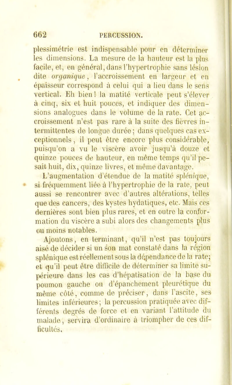 plessimétrie est indispensable pour en déterminer les dimensions. La mesure de la hauteur est la plus facile, et, en général, dans l'hypertrophie sans lésion dite organique, l’accroissement en largeur et en épaisseur correspond à celui qui a lieu dans le sens vertical. Eh bien ! la matité verticale peut s’élever à cinq, six et huit pouces, et indiquer des dimen- sions analogues dans le volume de la rate. Cet ac- croissement n’est pas rare à la suite des flèvres in- termittentes de longue durée; dans quelques cas ex- ceptionnels , il peut être encore plus considérable, puisqu’on a vu le viscère avoir jusqu’à douze et quinze pouces de hauteur, en même temps qu’il pe- sait huit, dix, quinze livres, et même davantage. L’augmentation d’étendue de la matité splénique, si fréquemment liée à l’hypertrophie de la rate, peut aussi se rencontrer avec d’autres altérations, telles que des cancers, des kystes hydatiques, etc. Mais ces dernières sont bien plus rares, et en outre la confor- mation du viscère a subi alors des changements plus ou moins notables. Ajoutons, en terminant, qu’il n’est pas toujours aisé de décider si un son mat constaté dans la région splénique est réellement sous la dépendance de la rate; et qu’il peut être difficile de déterminer sa limite su- périeure dans les cas d’hépatisation de la base du poumon gauche ou d’épanchement pleurétique du même côté, comme de préciser, dans l’ascite, ses limites inférieures; la percussion pratiquée avec dif- férents degrés de force et en variant l’attitude du malade, servira d’ordinaire à triompher de ces dif- ficultés.