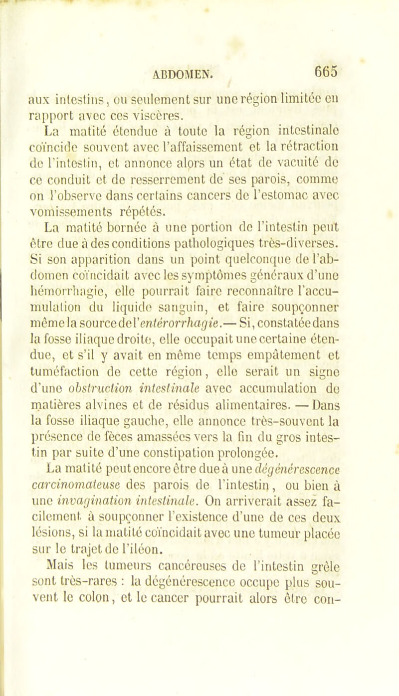 aux intestins , ou seulement sur une région limitée en rapport avec ces viscères. La matité étendue à toute la région intestinale coïncide souvent avec l’affaissement et la rétraction de l’intestin, et annonce alors un état de vacuité de ce conduit et de resserrement de ses parois, comme on l’observe dans certains cancers de l’estomac avec vomissements répétés. La matité bornée à une portion de l’intestin peut être due «à des conditions pathologiques très-diverses. Si son apparition dans un point quelconque de l’ab- domen coïncidait avec les symptômes généraux d’une hémorrhagie, elle pourrait faire reconnaître l’accu- mulation du liquide sanguin, et faire soupçonner mêmela sourcedel’ entérorrhagie.— Si, constatée dans la fosse iliaque droite, elle occupait une certaine éten- due, et s’il y avait en môme temps empâtement et tuméfaction de cette région, elle serait un signe d’une obstruction intestinale avec accumulation de matières alvines et de résidus alimentaires. —Dans la fosse iliaque gauche, elle annonce très-souvent la présence de fèces amassées vers la fin du gros intes- tin par suite d’une constipation prolongée. La matité peut encore ôtre due à une dégénérescence carcinomateuse des parois de l’intestin, ou bien à une invagination intestinale. On arriverait assez fa- cilement. à soupçonner l’existence d’une de ces deux lésions, si la matité coïncidait avec une tumeur placée sur le trajet de l’iléon. Mais les tumeurs cancéreuses de l’intestin grêle sont très-rares : la dégénérescence occupe plus sou- vent le colon, et le cancer pourrait alors être cou-