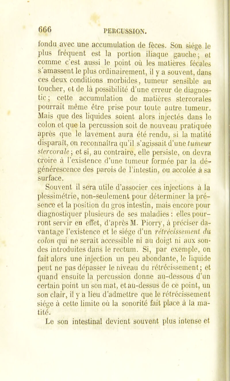 fondu avec une accumulation de fèces. Son siège le plus fréquent est la portion iliaque gauche; et comme c’est aussi le point où les matières fécales s amassent le plus ordinairement, il y a souvent, dans ces deux conditions morbides, tumeur sensible au toucher, et de là possibilité d’une erreur de diagnos- tic ; cette accumulation de matières stercorales pourrait même être prise pour toute autre tumeur. Mais que des liquides soient alors injectés dans le colon et que la percussion soit de nouveau pratiquée après que le lavement aura été rendu, si la matité disparait, on reconnaîtra qu’il s’agissait d’une tumeur slercorale-, et si, au contraire, elle persiste, on devra croire à l’existence d’une tumeur formée par la dé- générescence des parois de l’intestin, ou accolée à sa surface. Souvent il sera utile d’associer ces injections à la plessimétrie, non-seulement pour déterminer la pré- sence et la position du gros intestin, mais encore pour diagnostiquer plusieurs de ses maladies: elles pour- ront servir en effet, d’après M. Piorry, à préciser da- vantage l’existence et le siège d’un rétrécissement du colon qui ne serait accessible ni au doigt ni aux son- des introduites dans le rectum. Si, par exemple, on fait alors une injection un peu abondante, le liquide peut ne pas dépasser le niveau du rétrécissement; et quand ensuite la percussion donne au-dessous d’un certain point un son mat, et au-dessus de ce point, un son clair, il y a lieu d'admettre que le rétrécissement siétm à cette limite où la sonorité fait place à la ma- tité. Le son intestinal devient souvent plus intense et