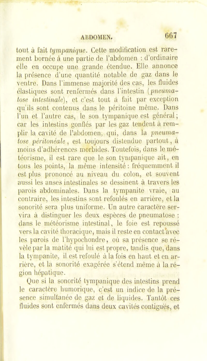 tout à fait tympanique. Cette modification est rare- ment bornée à une partie de l’abdomen : d’ordinaire elle en occupe une grande étendue. Elle annonce la présence d’une quantité notable de gaz dans le ventre. Dans l’immense majorité des cas, les fluides élastiques sont renfermés dans l’intestin (pneuma- tose intestinale), et c’est, tout à fait par exception qu’ils sont contenus dans le péritoine même. Dans l’un et l’autre cas, le son tympanique est général; car les intestins gonflés par les gaz tendent à rem- plir la cavité de l’abdomen, qui, dans la pneuma- iose péritonéale, est toujours distendue partout, à moins d’adhérences morbides. Toutefois, dans le mé- téorisme, il est rare que le son tympanique ait, en tous les points, la même intensité: fréquemment il est plus prononcé au niveau du colon, et souvent aussi les anses intestinales se dessinent à travers les parois abdominales. Dans la tympanite vraie, au contraire, les intestins sont refoulés en arrière, et la sonorité sera plus uniforme. Un autre caractère ser- vira à distinguer les deux espèces de pneumatose : dans le météorisme intestinal, le foie est repoussé vers la cavité thoracique, mais il reste en contact avec les parois de l'hypochondre, où sa présence se ré- vèle par la matité qui lui est propre, tandis que, dans la tympanite, il est refoulé à la fois en haut et en ar- rière, et la sonorité exagérée s’étend même à la ré- gion hépatique. Que si la sonorité tympanique des intestins prend le caractère humorique, c’est un indice de la pré- sence simultanée de gaz et de liquides. Tantôt ces fluides sont enfermés dans deux cavités contiguës, et