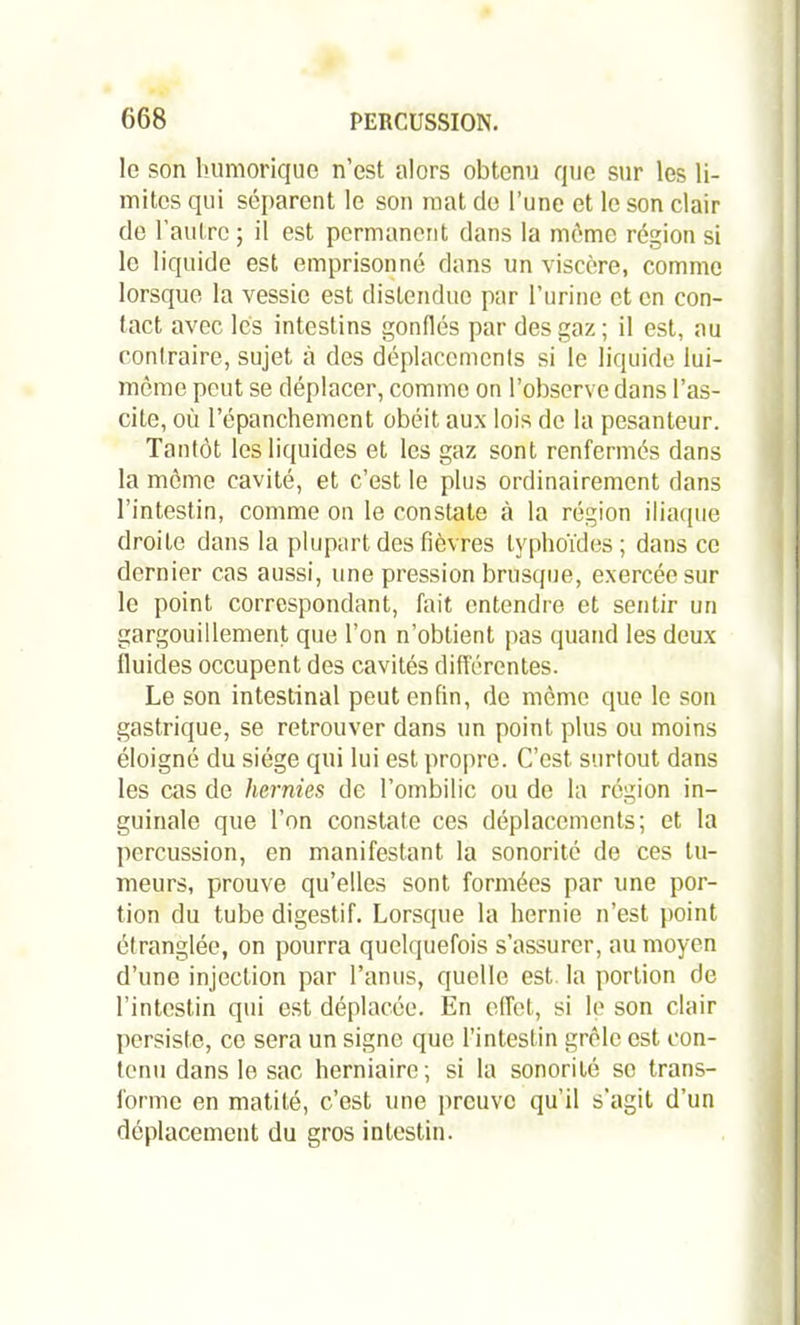 le son humorique n’est alors obtenu que sur les li- mites qui séparent le son niât de l’une et le son clair de l’autre ; il est permanent dans la même région si le liquide est emprisonné dans un viscère, comme lorsque la vessie est distendue par l’urine et en con- tact avec les intestins gonflés par des gaz; il est, au contraire, sujet à des déplacements si le liquide lui- même peut se déplacer, comme on l’observe dans l’as- cite, où l’épanchement obéit aux lois de la pesanteur. Tantôt les liquides et les gaz sont renfermés dans la môme cavité, et c’est le plus ordinairement dans l’intestin, comme on le constate à la région iliaque droite dans la plupart des fièvres typhoïdes; dans ce dernier cas aussi, une pression brusque, exercée sur le point correspondant, fait entendre et sentir un gargouillement que l’on n’obtient pas quand les deux fluides occupent des cavités différentes. Le son intestinal peut enfin, de meme que le son gastrique, se retrouver dans un point plus ou moins éloigné du siège qui lui est propre. C’est surtout dans les cas de hernies de l’ombilic ou de la région in- guinale que l’on constate ces déplacements; et la percussion, en manifestant la sonorité de ces tu- meurs, prouve qu’elles sont formées par une por- tion du tube digestif. Lorsque la hernie n’est point étranglée, on pourra quelquefois s’assurer, au moyen d’une injection par l’anus, quelle est. la portion de l’intestin qui est déplacée. En effet, si le son clair persiste, ce sera un signe que l’inleslin grêle est con- tenu dans le sac herniaire; si la sonorité se trans- forme en matité, c’est une preuve qu’il s’agit d’un déplacement du gros intestin.